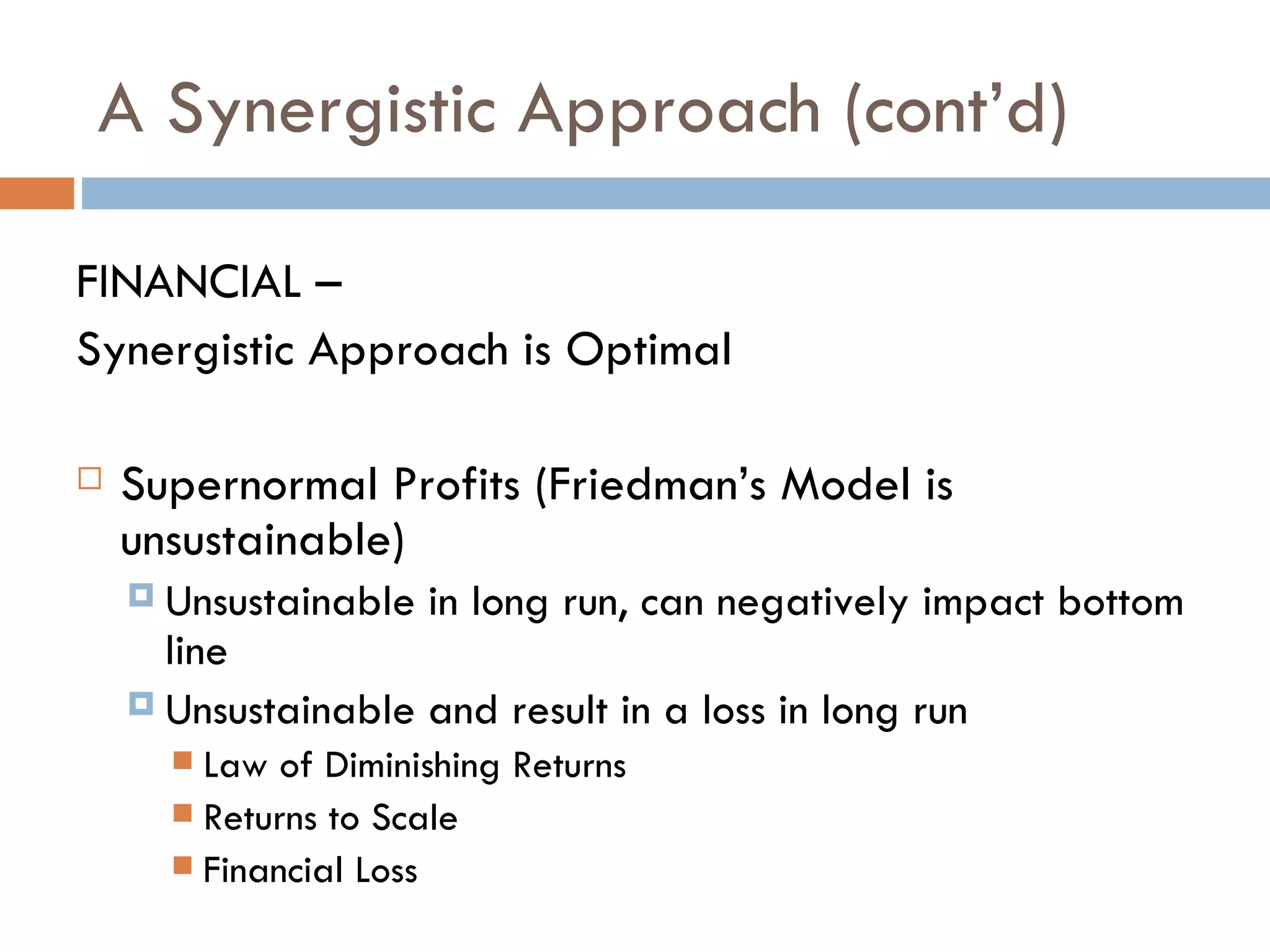 A Synergistic Approach (cont’d) FINANCIAL –  Synergistic Approach is Optimal Supernormal Profits (Friedman’s Model is unsustainable) Unsustainable in long run, can negatively impact bottom line Unsustainable and result in a loss in long run Law of Diminishing Returns Returns to Scale Financial Loss 