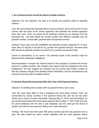 7. An invoiced amount cannot be paid to multiple vendors.
Objective: ​For this objective, the goal is to identify one payment made to duplicate
vendors.
Test: ​We summarized the Payments file by invoice numbers, and it came up the invoice
number with the times of the vendor appeared. We extracted the vendors appeared
more than once. Then, we sorted all the duplicate vendors by Inv_Number from the
Payments file. We also tested the Invoice number with different variables such as
payment number, invoice date, payment date and payment amount.
Findings: ​There were nine INV_NUMBER had duplicate vendors. Appendix H-1 In total,
there were 57 records if we test for inv_number and payment amount, and there were
209 records of duplicate vendors if we test for inv_number and payment date.
Cause of observations: ​In our opinion, the potential cause of this situation might be
because of the employee's negligence.
Recommendation: ​Increase the internal control of the company to prevent the invoice
amount to multiple vendors. The company also need to train the employee to be more
professional. We also suggest the company use Inv_number with Vendor number so
that the company will get more detailed vendor information, and this will decrease one
invoiced amount be paid to multiple vendors.
8. Vendors Should Be Inactivated After One Year of No Payment History
Objective​: To identify active vendors with no payment history over a year.
Test: We used Case IDEA to find a database only have active vendors. Then, we
summarized by vendor numbers in the payment history file, and we can see each
vendor had a record of active information. Because May 17, 2016, was the baseline, so
we set the record before the most recent payment date on May 17, 2015. After that, join
the active database with the over a year database, and we could get the record of
vendors who did not have payment history over a year still active.
Findings​: We found that there were 364 active vendors got their last payment over a
year. We also joined the active vendor database with the most payment history
Page 9 of 20
 