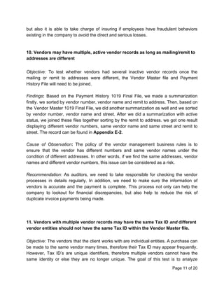 but also it is able to take charge of insuring if employees have fraudulent behaviors
existing in the company to avoid the direct and serious losses.
10. Vendors may have multiple, active vendor records as long as mailing/remit to
addresses are different
Objective: ​To test whether vendors had several inactive vendor records once the
mailing or remit to addresses were different, the Vendor Master file and Payment
History File will need to be joined.
Findings​: ​Based on the Payment History 1019 Final File, we made a summarization
firstly. we sorted by vendor number, vendor name and remit to address. Then, based on
the Vendor Master 1019 Final File, we did another summarization as well and we sorted
by vendor number, vendor name and street. After we did a summarization with active
status, we joined these files together sorting by the remit to address. we got one result
displaying different vendor numbers, same vendor name and same street and remit to
street. The record can be found in ​Appendix E-2​.
Cause of Observation​: ​The policy of the vendor management business rules is to
ensure that the vendor has different numbers and same vendor names under the
condition of different addresses. In other words, if we find the same addresses, vendor
names and different vendor numbers, this issue can be considered as a risk.
Recommendation: ​As auditors, we need to take responsible for checking the vendor
processes in details regularly. In addition, we need to make sure the information of
vendors is accurate and the payment is complete. This process not only can help the
company to lookout for financial discrepancies, but also help to reduce the risk of
duplicate invoice payments being made.
11. Vendors with multiple vendor records may have the same Tax ID​ ​and​ different
vendor entities should not have the same Tax ID within the Vendor Master file.
Objective: ​The vendors that the client works with are individual entities. A purchase can
be made to the same vendor many times, therefore their Tax ID may appear frequently.
However, Tax ID’s are unique identifiers, therefore multiple vendors cannot have the
same identity or else they are no longer unique. The goal of this test is to analyze
Page 11 of 20
 
