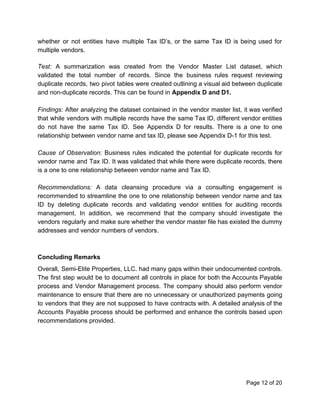 whether or not entities have multiple Tax ID’s, or the same Tax ID is being used for
multiple vendors.
Test: ​A summarization was created from the Vendor Master List dataset, which
validated the total number of records. Since the business rules request reviewing
duplicate records, two pivot tables were created outlining a visual aid between duplicate
and non-duplicate records. This can be found in ​Appendix D and D1.
Findings: After analyzing the dataset contained in the vendor master list, it was verified
that while vendors with multiple records have the same Tax ID, different vendor entities
do not have the same Tax ID. See Appendix D for results. There is a one to one
relationship between vendor name and tax ID, please see Appendix D-1 for this test.
Cause of Observation: ​Business rules indicated the potential for duplicate records for
vendor name and Tax ID. It was validated that while there were duplicate records, there
is a one to one relationship between vendor name and Tax ID.
Recommendations: A data cleansing procedure via a consulting engagement is
recommended to streamline the one to one relationship between vendor name and tax
ID by deleting duplicate records and validating vendor entities for auditing records
management. In addition, we recommend that the company should investigate the
vendors regularly and make sure whether the vendor master file has existed the dummy
addresses and vendor numbers of vendors.
Concluding Remarks
Overall, Semi-Elite Properties, LLC. had many gaps within their undocumented controls.
The first step would be to document all controls in place for both the Accounts Payable
process and Vendor Management process. The company should also perform vendor
maintenance to ensure that there are no unnecessary or unauthorized payments going
to vendors that they are not supposed to have contracts with. A detailed analysis of the
Accounts Payable process should be performed and enhance the controls based upon
recommendations provided.
Page 12 of 20
 