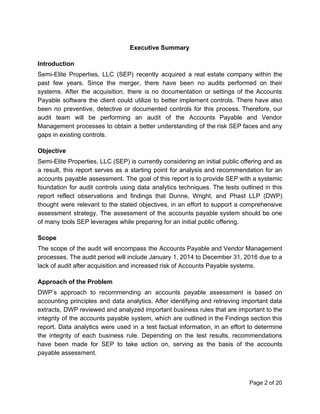 Executive Summary
Introduction
Semi-Elite Properties, LLC (SEP) recently acquired a real estate company within the
past few years. Since the merger, there have been no audits performed on their
systems. After the acquisition, there is no documentation or settings of the Accounts
Payable software the client could utilize to better implement controls. There have also
been no preventive, detective or documented controls for this process. Therefore, our
audit team will be performing an audit of the Accounts Payable and Vendor
Management processes to obtain a better understanding of the risk SEP faces and any
gaps in existing controls.
Objective
Semi-Elite Properties, LLC (SEP) is currently considering an initial public offering and as
a result, this report serves as a starting point for analysis and recommendation for an
accounts payable assessment. The goal of this report is to provide SEP with a systemic
foundation for audit controls using data analytics techniques. The tests outlined in this
report reflect observations and findings that Dunne, Wright, and Phast LLP (DWP)
thought were relevant to the stated objectives, in an effort to support a comprehensive
assessment strategy. The assessment of the accounts payable system should be one
of many tools SEP leverages while preparing for an initial public offering.
Scope
The scope of the audit will encompass the Accounts Payable and Vendor Management
processes. The audit period will include January 1, 2014 to December 31, 2016 due to a
lack of audit after acquisition and increased risk of Accounts Payable systems.
Approach of the Problem
DWP’s approach to recommending an accounts payable assessment is based on
accounting principles and data analytics. After identifying and retrieving important data
extracts, DWP reviewed and analyzed important business rules that are important to the
integrity of the accounts payable system, which are outlined in the Findings section this
report. Data analytics were used in a test factual information, in an effort to determine
the integrity of each business rule. Depending on the test results, recommendations
have been made for SEP to take action on, serving as the basis of the accounts
payable assessment.
Page 2 of 20
 