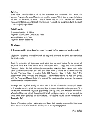 Opinion
After close consideration of all of the objectives and assessing risks within the
company’s protocols, a qualified opinion must be issued. This is due to scope limitations
as well as evidence of weak controls within the accounts payable and vendor
management processes. Once all information is received, we can proceed with the audit
of the company’s protocols.
Data Extracts
Employee Master 1019 Final
Payment Authorization Limits 1019 Final
Vendor Master 1019 Final
Payment History 1019 Final
Findings
1. Orders must be placed and invoices received before payments can be made.
Objective: To identify records in which the pay date precedes the order date as well as
the invoice date.
Test: An extraction of data was used within the payment history file to extract all
payment dates that came before order and invoice dates. A copy was obtained of the
Payment History file that contains invoice number, payment date, invoice date, order
date, purchase authorizer, etc. Idea was then used to create an extraction with the
formula “Payment Date < Invoice Date OR Payment Date < Order Date.” The
observations were recorded and analyzed. The Payment History file was then joined
with the Employee Master file in order to see if the employees that approved the records
went over their authorization limit.
Findings​: The Payment History file has a total of 96,298 records in it. There were a total
of 6 records found in which the payment date preceded the order or invoice date. All of
the records found were negative (payments), paid by check and were RV documents.
When the files were joined, it was found that all employees except one were over their
limits when they approved the transactions. The records found can be referenced in
Appendix A-2​.
Cause of the observation: Having payment dates that precede order and invoice dates
could be due to human error and a weakness in the inputting system.
Page 3 of 20
 