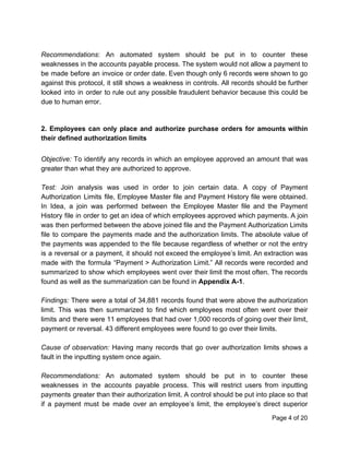 Recommendations​: An automated system should be put in to counter these
weaknesses in the accounts payable process. The system would not allow a payment to
be made before an invoice or order date. Even though only 6 records were shown to go
against this protocol, it still shows a weakness in controls. All records should be further
looked into in order to rule out any possible fraudulent behavior because this could be
due to human error.
2. Employees can only place and authorize purchase orders for amounts within
their defined authorization limits
Objective: To identify any records in which an employee approved an amount that was
greater than what they are authorized to approve.
Test: Join analysis was used in order to join certain data. A copy of Payment
Authorization Limits file, Employee Master file and Payment History file were obtained.
In Idea, a join was performed between the Employee Master file and the Payment
History file in order to get an idea of which employees approved which payments. A join
was then performed between the above joined file and the Payment Authorization Limits
file to compare the payments made and the authorization limits. The absolute value of
the payments was appended to the file because regardless of whether or not the entry
is a reversal or a payment, it should not exceed the employee’s limit. An extraction was
made with the formula “Payment > Authorization Limit.” All records were recorded and
summarized to show which employees went over their limit the most often. The records
found as well as the summarization can be found in ​Appendix A-1​.
Findings: There were a total of 34,881 records found that were above the authorization
limit. This was then summarized to find which employees most often went over their
limits and there were 11 employees that had over 1,000 records of going over their limit,
payment or reversal. 43 different employees were found to go over their limits.
Cause of observation: Having many records that go over authorization limits shows a
fault in the inputting system once again.
Recommendations: An automated system should be put in to counter these
weaknesses in the accounts payable process. This will restrict users from inputting
payments greater than their authorization limit. A control should be put into place so that
if a payment must be made over an employee’s limit, the employee’s direct superior
Page 4 of 20
 