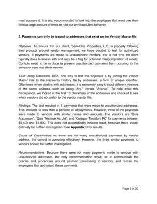 must approve it. It is also recommended to look into the employees that went over their
limits a large amount of times to rule out any fraudulent behavior.
3. Payments can only be issued to addresses that exist on the Vendor Master file​.
Objective: To ensure that our client, Semi-Elite Properties, LLC, is properly following
their protocol around vendor management, we have decided to test for authorized
vendors. If payments are made to unauthorized vendors, that is not who the client
typically does business with and may be a flag for potential misappropriation of assets.
Controls need to be in place to prevent unauthorized payments from occuring so the
company does not affect income.
Test: Using Caseware IDEA, one way to test this objective is by joining the Vendor
Master File to the Payments History file by addresses, a form of unique identifier.
Oftentimes when dealing with addresses, it is extremely easy to input different versions
of the same address, such as using “Ave.” verses “Avenue”. To help avoid this
discrepancy, we looked at the first 10 characters of the addresses and checked to see
which vendors did not match to the vendor master file.
Findings: The test resulted in 7 payments that were made to unauthorized addresses.
This amounts to less than a percent of all payments. However, three of the payments
were made to vendors with similar names and amounts. The vendors are “Quis
Accumsan”, “Quis Tristique Ac Ltd”, and “Quisque Tincidunt PC” for payments between
$5,400 and $7,800. This does not automatically indicate fraud, however there should
definitely be further investigation. See ​Appendix B​ for results.
Cause of Observation: ​As there are not many unauthorized payments by vendor
address, the control is operating effectively. However, the three similar payments to
vendors should be further investigated.
Recommendations: Because there were not many payments made to vendors with
unauthorized addresses, the only recommendation would be to communicate the
policies and procedures around payment processing to vendors, and re-train the
employees that authorized these payments.
Page 5 of 20
 
