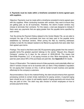 4. Payments must be made within a timeframe consistent to terms agreed upon
with suppliers.
Objective: Payments must be made within a timeframe consistent to terms agreed upon
with the suppliers. When conducting business with vendors, they want to ensure they
are getting paid, as do all businesses. Therefore, the client’s trusted vendors may
choose to terminate their contracts. For this reason, a test was designed to indicate if
there were any payments that are aging greater than the payable terms specified by
each vendor.
Test: ​By joining the Payment History dataset to the Vendor Master File, we are able to
compare the age of the purchases that have not been paid to the payable terms
established by individual vendors. When joining the files by matching addresses
similarly to test #3, the dataset needed to be filtered by payments that were older than
their agreed upon terms.
Findings: ​The result is that there were 38,218 payments aging greater than the vendor’s
payable terms.The greatest payment belongs to the vendor “Aliquam Arcu Aliquam
Company” overdue by 9 days for the amount of -$330,205.49. This means that
Semi-Elite Properties, LLC. is not paying invoices on time. More descriptively, for the
past two years about 40% of the purchases are paid late. See ​Appendix C​ for results.
Cause of Observation: ​The material amount of late payments could potentially affect our
client if vendors choose not to do business with our client. If they establish a reputation
for not paying their invoices on time, it will be harder to build inventory and operate
effectively for the company’s customers.
Recommendations: Due to this material finding, the client should enhance their payment
processing controls to contain timely restrictions for paying vendors. A payment aging
team should be put in place to pull weekly reports of aging payments and ensure that
they are paid on time. The client may also choose to re-train employees on how to
process payments timely.
Page 6 of 20
 