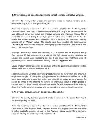 5. Orders cannot be placed and payments cannot be made to inactive vendors.
Objective: To identify orders placed and payments made to inactive vendors for the
period from May 1, 2014 through May 16, 2016.
Test: The matching of transactions based on certain variables (Vendor Name, Order
Date and Status) was used to detect duplicate records. A copy of the Vendor Master file
was obtained containing active and inactive vendors and Payment History file of
payments processed during the analysis period. Stata was used to join the Vendor
Master File to the Payment History file using Vendor Name as the criteria and dropping
records with an “Active” status. The results were then exported into Excel where a
TRUE/FALSE formula was generated identifying records where the Order Date is less
than (<) the Inactive Date.
Findings: ​The Vendor Master file contained 10,143 records and the Payment History
File contains 96,298 payments for a total of 104,780 merger records between the
subject time period. After inspecting the file, it was discovered that there were 78
payments paid to 53 inactive vendors totaling $241,148. ​Appendix F-1.
Cause of observations: Based on the analysis of the file, payments to inactive vendors
appear to be an inadequate procedure issue.
Recommendations: ​Develop policy and procedures over the AP system and ensure all
employees comply. A lookup first policy/procedure should be instituted before the AP
team place orders to ensure that orders are placed from active vendors. Vendor file
should be linked to the ordering file where an error would result in orders placed to
inactive vendors. Also, periodically audit the vendor file with the payment file, to timely
determine if orders are being placed and payments being made to inactive vendors.
6. An invoiced amount can only be paid once to a vendor.
Objective: To identify duplicate payments made to vendors for the period from May 1,
2014 through May 16, 2016.
Test: ​The matching of transactions based on certain variables (Vendor Name, Order
Date, Invoice Date, Payment Date, Payment Amount and Payment Number) was used
to detect duplicate records. A copy of the Payment History master file of payments
processed during the analysis period was obtained.
Page 7 of 20
 
