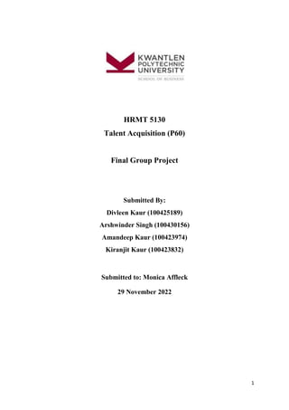 1
HRMT 5130
Talent Acquisition (P60)
Final Group Project
Submitted By:
Divleen Kaur (100425189)
Arshwinder Singh (100430156)
Amandeep Kaur (100423974)
Kiranjit Kaur (100423832)
Submitted to: Monica Affleck
29 November 2022
 