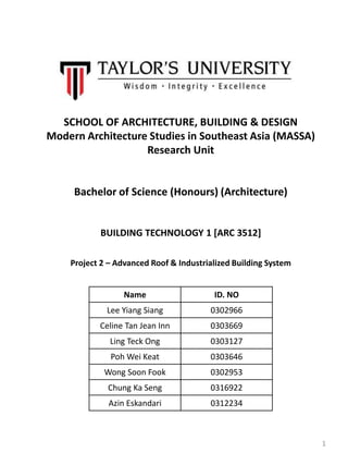 SCHOOL OF ARCHITECTURE, BUILDING & DESIGN
Modern Architecture Studies in Southeast Asia (MASSA)
Research Unit
Bachelor of Science (Honours) (Architecture)
BUILDING TECHNOLOGY 1 [ARC 3512]
Project 2 – Advanced Roof & Industrialized Building System
Name ID. NO
Lee Yiang Siang 0302966
Celine Tan Jean Inn 0303669
Ling Teck Ong 0303127
Poh Wei Keat 0303646
Wong Soon Fook 0302953
Chung Ka Seng 0316922
Azin Eskandari 0312234
1
 