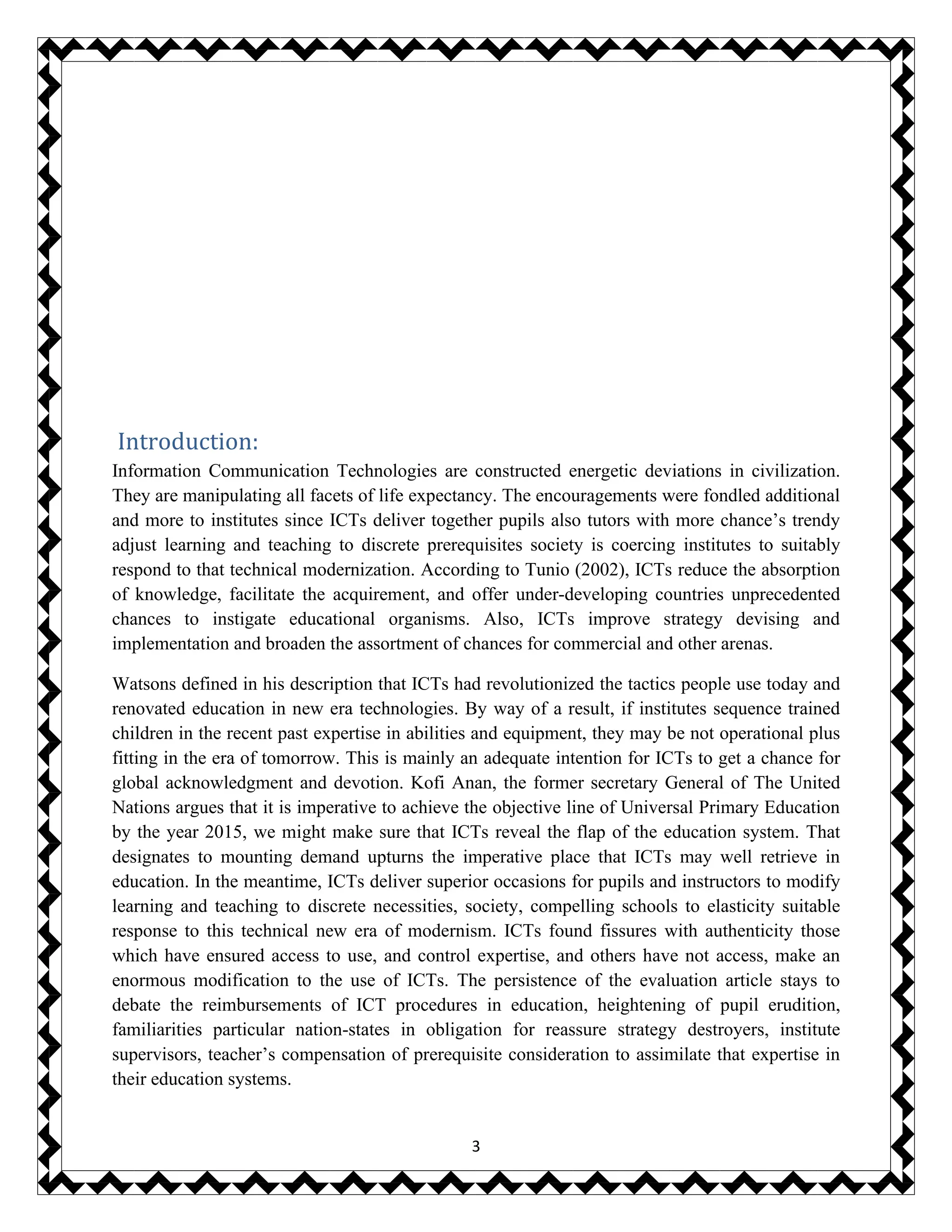 3
Introduction:
Information Communication Technologies are constructed energetic deviations in civilization.
They are manipulating all facets of life expectancy. The encouragements were fondled additional
and more to institutes since ICTs deliver together pupils also tutors with more chance’s trendy
adjust learning and teaching to discrete prerequisites society is coercing institutes to suitably
respond to that technical modernization. According to Tunio (2002), ICTs reduce the absorption
of knowledge, facilitate the acquirement, and offer under-developing countries unprecedented
chances to instigate educational organisms. Also, ICTs improve strategy devising and
implementation and broaden the assortment of chances for commercial and other arenas.
Watsons defined in his description that ICTs had revolutionized the tactics people use today and
renovated education in new era technologies. By way of a result, if institutes sequence trained
children in the recent past expertise in abilities and equipment, they may be not operational plus
fitting in the era of tomorrow. This is mainly an adequate intention for ICTs to get a chance for
global acknowledgment and devotion. Kofi Anan, the former secretary General of The United
Nations argues that it is imperative to achieve the objective line of Universal Primary Education
by the year 2015, we might make sure that ICTs reveal the flap of the education system. That
designates to mounting demand upturns the imperative place that ICTs may well retrieve in
education. In the meantime, ICTs deliver superior occasions for pupils and instructors to modify
learning and teaching to discrete necessities, society, compelling schools to elasticity suitable
response to this technical new era of modernism. ICTs found fissures with authenticity those
which have ensured access to use, and control expertise, and others have not access, make an
enormous modification to the use of ICTs. The persistence of the evaluation article stays to
debate the reimbursements of ICT procedures in education, heightening of pupil erudition,
familiarities particular nation-states in obligation for reassure strategy destroyers, institute
supervisors, teacher’s compensation of prerequisite consideration to assimilate that expertise in
their education systems.
 