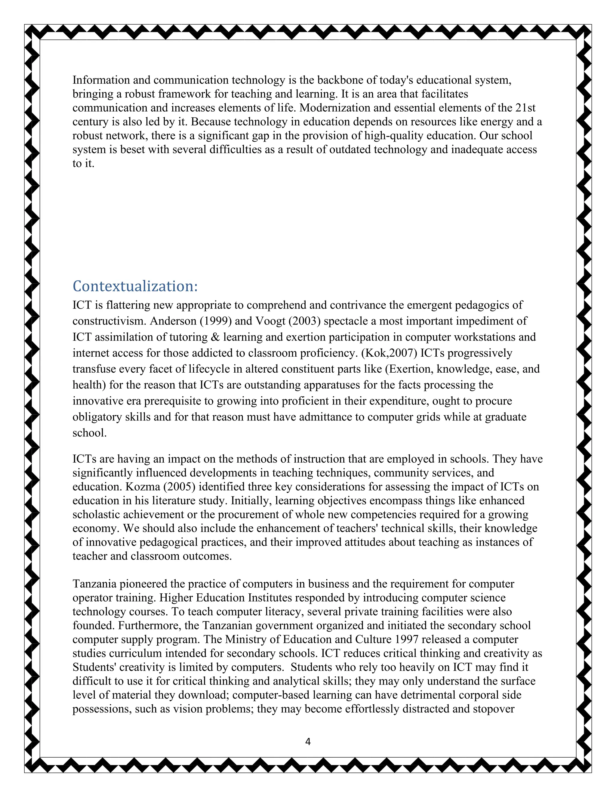 4
Information and communication technology is the backbone of today's educational system,
bringing a robust framework for teaching and learning. It is an area that facilitates
communication and increases elements of life. Modernization and essential elements of the 21st
century is also led by it. Because technology in education depends on resources like energy and a
robust network, there is a significant gap in the provision of high-quality education. Our school
system is beset with several difficulties as a result of outdated technology and inadequate access
to it.
Contextualization:
ICT is flattering new appropriate to comprehend and contrivance the emergent pedagogics of
constructivism. Anderson (1999) and Voogt (2003) spectacle a most important impediment of
ICT assimilation of tutoring & learning and exertion participation in computer workstations and
internet access for those addicted to classroom proficiency. (Kok,2007) ICTs progressively
transfuse every facet of lifecycle in altered constituent parts like (Exertion, knowledge, ease, and
health) for the reason that ICTs are outstanding apparatuses for the facts processing the
innovative era prerequisite to growing into proficient in their expenditure, ought to procure
obligatory skills and for that reason must have admittance to computer grids while at graduate
school.
ICTs are having an impact on the methods of instruction that are employed in schools. They have
significantly influenced developments in teaching techniques, community services, and
education. Kozma (2005) identified three key considerations for assessing the impact of ICTs on
education in his literature study. Initially, learning objectives encompass things like enhanced
scholastic achievement or the procurement of whole new competencies required for a growing
economy. We should also include the enhancement of teachers' technical skills, their knowledge
of innovative pedagogical practices, and their improved attitudes about teaching as instances of
teacher and classroom outcomes.
Tanzania pioneered the practice of computers in business and the requirement for computer
operator training. Higher Education Institutes responded by introducing computer science
technology courses. To teach computer literacy, several private training facilities were also
founded. Furthermore, the Tanzanian government organized and initiated the secondary school
computer supply program. The Ministry of Education and Culture 1997 released a computer
studies curriculum intended for secondary schools. ICT reduces critical thinking and creativity as
Students' creativity is limited by computers. Students who rely too heavily on ICT may find it
difficult to use it for critical thinking and analytical skills; they may only understand the surface
level of material they download; computer-based learning can have detrimental corporal side
possessions, such as vision problems; they may become effortlessly distracted and stopover
 