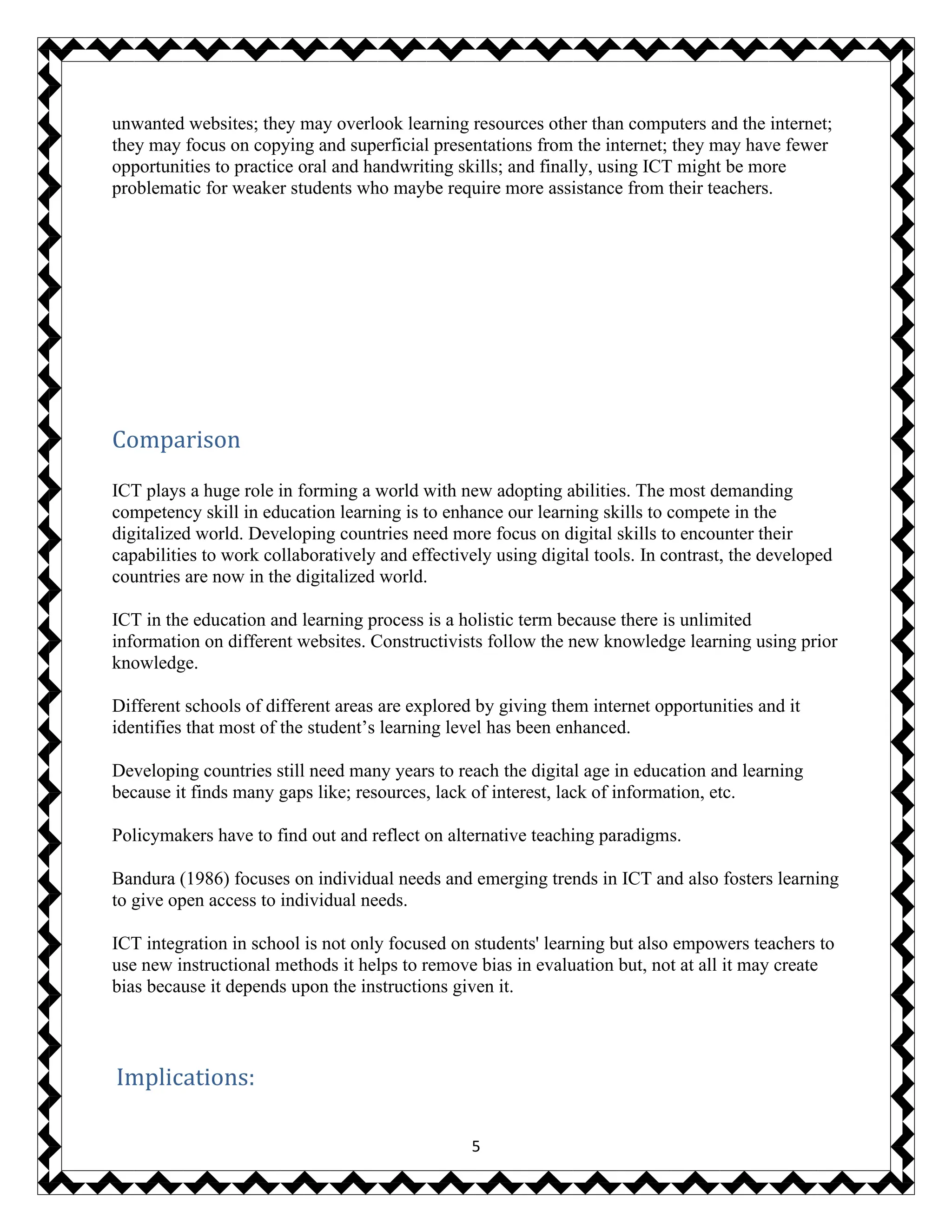 5
unwanted websites; they may overlook learning resources other than computers and the internet;
they may focus on copying and superficial presentations from the internet; they may have fewer
opportunities to practice oral and handwriting skills; and finally, using ICT might be more
problematic for weaker students who maybe require more assistance from their teachers.
Comparison
ICT plays a huge role in forming a world with new adopting abilities. The most demanding
competency skill in education learning is to enhance our learning skills to compete in the
digitalized world. Developing countries need more focus on digital skills to encounter their
capabilities to work collaboratively and effectively using digital tools. In contrast, the developed
countries are now in the digitalized world.
ICT in the education and learning process is a holistic term because there is unlimited
information on different websites. Constructivists follow the new knowledge learning using prior
knowledge.
Different schools of different areas are explored by giving them internet opportunities and it
identifies that most of the student’s learning level has been enhanced.
Developing countries still need many years to reach the digital age in education and learning
because it finds many gaps like; resources, lack of interest, lack of information, etc.
Policymakers have to find out and reflect on alternative teaching paradigms.
Bandura (1986) focuses on individual needs and emerging trends in ICT and also fosters learning
to give open access to individual needs.
ICT integration in school is not only focused on students' learning but also empowers teachers to
use new instructional methods it helps to remove bias in evaluation but, not at all it may create
bias because it depends upon the instructions given it.
Implications:
 