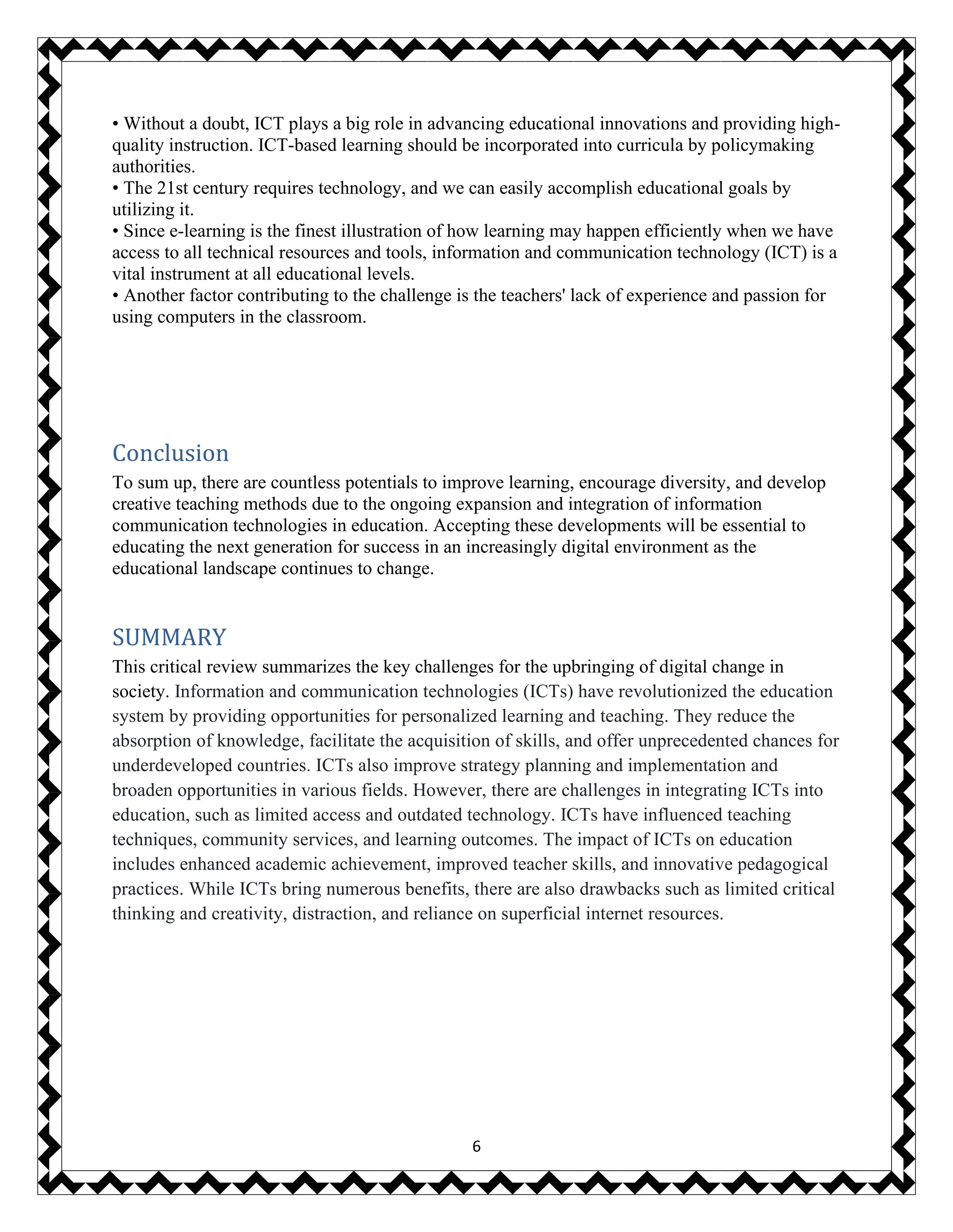 6
• Without a doubt, ICT plays a big role in advancing educational innovations and providing high-
quality instruction. ICT-based learning should be incorporated into curricula by policymaking
authorities.
• The 21st century requires technology, and we can easily accomplish educational goals by
utilizing it.
• Since e-learning is the finest illustration of how learning may happen efficiently when we have
access to all technical resources and tools, information and communication technology (ICT) is a
vital instrument at all educational levels.
• Another factor contributing to the challenge is the teachers' lack of experience and passion for
using computers in the classroom.
Conclusion
To sum up, there are countless potentials to improve learning, encourage diversity, and develop
creative teaching methods due to the ongoing expansion and integration of information
communication technologies in education. Accepting these developments will be essential to
educating the next generation for success in an increasingly digital environment as the
educational landscape continues to change.
SUMMARY
This critical review summarizes the key challenges for the upbringing of digital change in
society. Information and communication technologies (ICTs) have revolutionized the education
system by providing opportunities for personalized learning and teaching. They reduce the
absorption of knowledge, facilitate the acquisition of skills, and offer unprecedented chances for
underdeveloped countries. ICTs also improve strategy planning and implementation and
broaden opportunities in various fields. However, there are challenges in integrating ICTs into
education, such as limited access and outdated technology. ICTs have influenced teaching
techniques, community services, and learning outcomes. The impact of ICTs on education
includes enhanced academic achievement, improved teacher skills, and innovative pedagogical
practices. While ICTs bring numerous benefits, there are also drawbacks such as limited critical
thinking and creativity, distraction, and reliance on superficial internet resources.
 