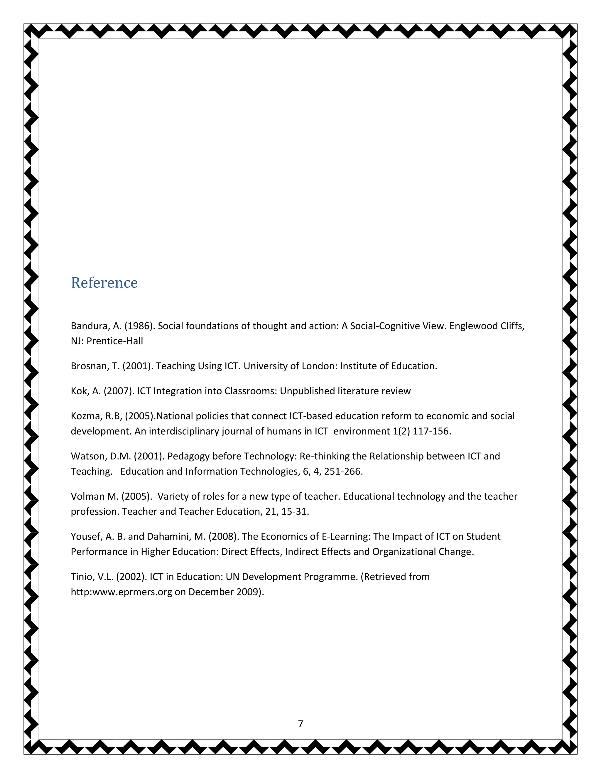 7
Reference
Bandura, A. (1986). Social foundations of thought and action: A Social-Cognitive View. Englewood Cliffs,
NJ: Prentice-Hall
Brosnan, T. (2001). Teaching Using ICT. University of London: Institute of Education.
Kok, A. (2007). ICT Integration into Classrooms: Unpublished literature review
Kozma, R.B, (2005).National policies that connect ICT-based education reform to economic and social
development. An interdisciplinary journal of humans in ICT environment 1(2) 117-156.
Watson, D.M. (2001). Pedagogy before Technology: Re-thinking the Relationship between ICT and
Teaching. Education and Information Technologies, 6, 4, 251-266.
Volman M. (2005). Variety of roles for a new type of teacher. Educational technology and the teacher
profession. Teacher and Teacher Education, 21, 15-31.
Yousef, A. B. and Dahamini, M. (2008). The Economics of E-Learning: The Impact of ICT on Student
Performance in Higher Education: Direct Effects, Indirect Effects and Organizational Change.
Tinio, V.L. (2002). ICT in Education: UN Development Programme. (Retrieved from
http:www.eprmers.org on December 2009).
 