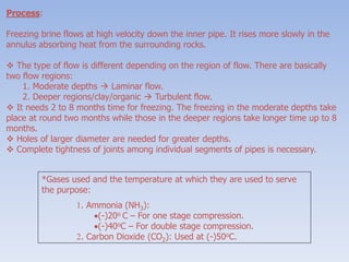 Process:
Freezing brine flows at high velocity down the inner pipe. It rises more slowly in the
annulus absorbing heat from the surrounding rocks.
 The type of flow is different depending on the region of flow. There are basically
two flow regions:
1. Moderate depths  Laminar flow.
2. Deeper regions/clay/organic  Turbulent flow.
 It needs 2 to 8 months time for freezing. The freezing in the moderate depths take
place at round two months while those in the deeper regions take longer time up to 8
months.
 Holes of larger diameter are needed for greater depths.
 Complete tightness of joints among individual segments of pipes is necessary.
*Gases used and the temperature at which they are used to serve
the purpose:
1. Ammonia (NH3):
(-)20o C – For one stage compression.
(-)40oC – For double stage compression.
2. Carbon Dioxide (CO2): Used at (-)50oC.
 