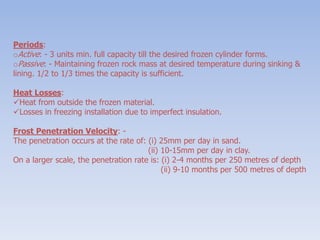 Periods:
oActive: - 3 units min. full capacity till the desired frozen cylinder forms.
oPassive: - Maintaining frozen rock mass at desired temperature during sinking &
lining. 1/2 to 1/3 times the capacity is sufficient.
Heat Losses:
Heat from outside the frozen material.
Losses in freezing installation due to imperfect insulation.
Frost Penetration Velocity: -
The penetration occurs at the rate of: (i) 25mm per day in sand.
(ii) 10-15mm per day in clay.
On a larger scale, the penetration rate is: (i) 2-4 months per 250 metres of depth
(ii) 9-10 months per 500 metres of depth
 