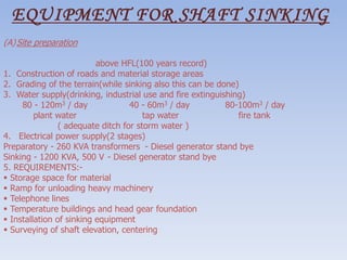 EQUIPMENT FOR SHAFT SINKING
(A)Site preparation
above HFL(100 years record)
1. Construction of roads and material storage areas
2. Grading of the terrain(while sinking also this can be done)
3. Water supply(drinking, industrial use and fire extinguishing)
80 - 120m3 / day 40 - 60m3 / day 80-100m3 / day
plant water tap water fire tank
( adequate ditch for storm water )
4. Electrical power supply(2 stages)
Preparatory - 260 KVA transformers - Diesel generator stand bye
Sinking - 1200 KVA, 500 V - Diesel generator stand bye
5. REQUIREMENTS:-
 Storage space for material
 Ramp for unloading heavy machinery
 Telephone lines
 Temperature buildings and head gear foundation
 Installation of sinking equipment
 Surveying of shaft elevation, centering
 