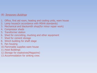 (B) Temporary Buildings
1. Office, first aid room, heating and cooling units, ware house
2. Lamp house(in accordance with MSHA standards)
3. Mechanical and blacksmith shop(for minor repair work)
4. Compressor sheds
5. Transformer station
6. Shed for concreting, mucking and other equipment
7. Shed for cement storage
8. Winch building for shaft stage
9. Fan housing
10.Flammable supplies ware house
11.Hoist Buildings
12.Storage for explosives(Magazine)
13.Accommodation for sinking crew.
 
