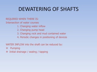 DEWATERING OF SHAFTS
REQUIRED WHEN THERE IS:
Intersection of water courses
1. Changing water inflow
2. Changing pump head
3. Changing rock and mud contained water
4. Periodic changes in positioning of devices
WATER INFLOW into the shaft can be reduced by:
 Pumping
 Initial drainage / sealing / tapping
 