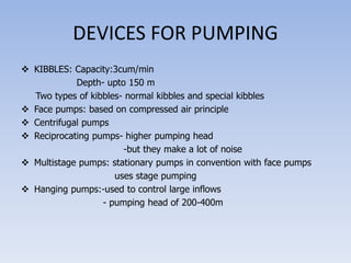 DEVICES FOR PUMPING
 KIBBLES: Capacity:3cum/min
Depth- upto 150 m
Two types of kibbles- normal kibbles and special kibbles
 Face pumps: based on compressed air principle
 Centrifugal pumps
 Reciprocating pumps- higher pumping head
-but they make a lot of noise
 Multistage pumps: stationary pumps in convention with face pumps
uses stage pumping
 Hanging pumps:-used to control large inflows
- pumping head of 200-400m
 