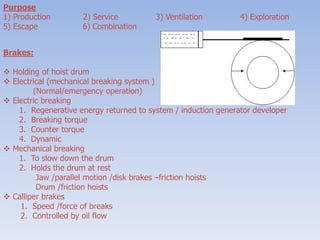 Purpose
1) Production 2) Service 3) Ventilation 4) Exploration
5) Escape 6) Combination
Brakes:
 Holding of hoist drum
 Electrical (mechanical breaking system )
(Normal/emergency operation)
 Electric breaking
1. Regenerative energy returned to system / induction generator developer
2. Breaking torque
3. Counter torque
4. Dynamic
 Mechanical breaking
1. To slow down the drum
2. Holds the drum at rest
Jaw /parallel motion /disk brakes –friction hoists
Drum /friction hoists
 Calliper brakes
1. Speed /force of breaks
2. Controlled by oil flow
 