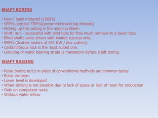 SHAFT BORING
• New / least matured (1960’s)
• SBM’s (vertical TBM’s)(personnel travel log inboard)
• Picking up the cutting is the major problem.
• Wirth m/c - successful with pilot hole for free much removal to a lower face.
• Blind shafts were driven with limited success only.
• SBM’s (2cutter motors of 261 KW / disc cutters)
• Carboniferous rock is the most suited one.
• Grouting of water bearing strata is mandatory before shaft boring.
SHAFT RAISING
• Raise boring m/c’s in place of conventional methods are common today
• Raise climbers
• Lower level is developed
• When sinking is not possible due to lack of space or lack of room for production
• Only on competent rocks
• Without water inflow
 