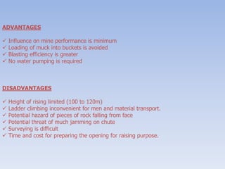 ADVANTAGES
 Influence on mine performance is minimum
 Loading of muck into buckets is avoided
 Blasting efficiency is greater
 No water pumping is required
DISADVANTAGES
 Height of rising limited (100 to 120m)
 Ladder climbing inconvenient for men and material transport.
 Potential hazard of pieces of rock falling from face
 Potential threat of much jamming on chute
 Surveying is difficult
 Time and cost for preparing the opening for raising purpose.
 