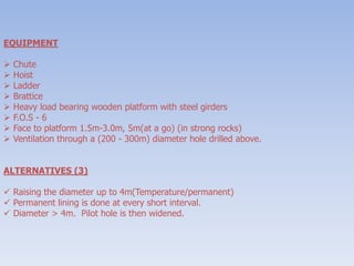 EQUIPMENT
 Chute
 Hoist
 Ladder
 Brattice
 Heavy load bearing wooden platform with steel girders
 F.O.S - 6
 Face to platform 1.5m-3.0m, 5m(at a go) (in strong rocks)
 Ventilation through a (200 - 300m) diameter hole drilled above.
ALTERNATIVES (3)
 Raising the diameter up to 4m(Temperature/permanent)
 Permanent lining is done at every short interval.
 Diameter > 4m. Pilot hole is then widened.
 