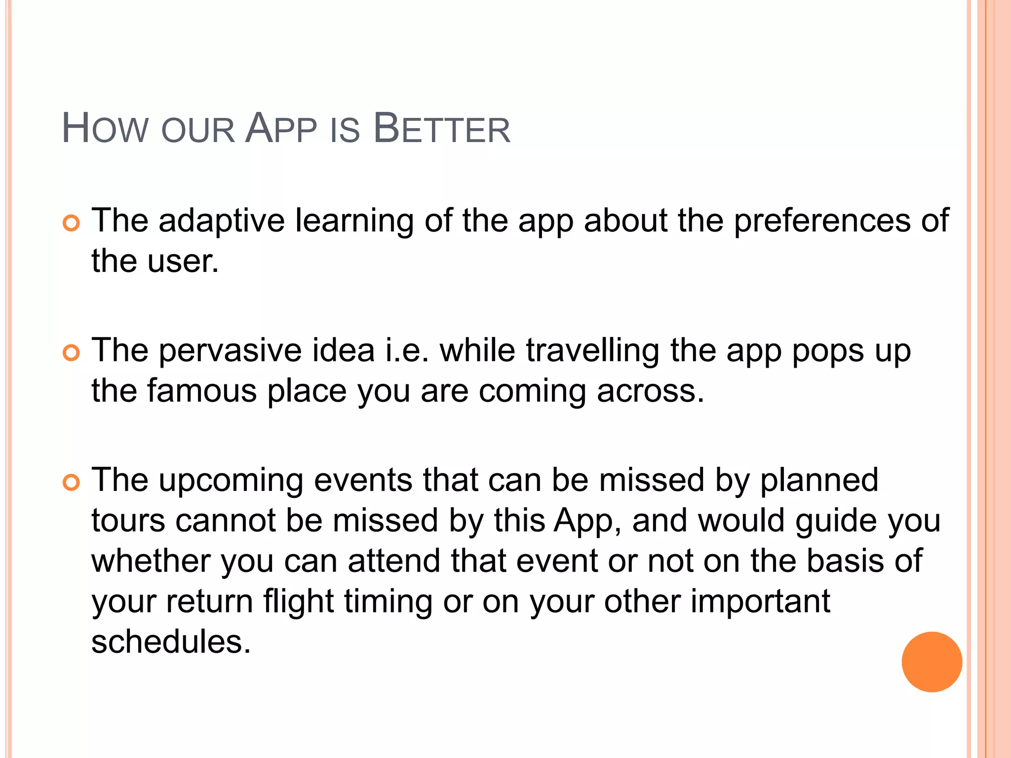 HOW OUR APP IS BETTER

   The adaptive learning of the app about the preferences of
    the user.

   The pervasive idea i.e. while travelling the app pops up
    the famous place you are coming across.

   The upcoming events that can be missed by planned
    tours cannot be missed by this App, and would guide you
    whether you can attend that event or not on the basis of
    your return flight timing or on your other important
    schedules.
 