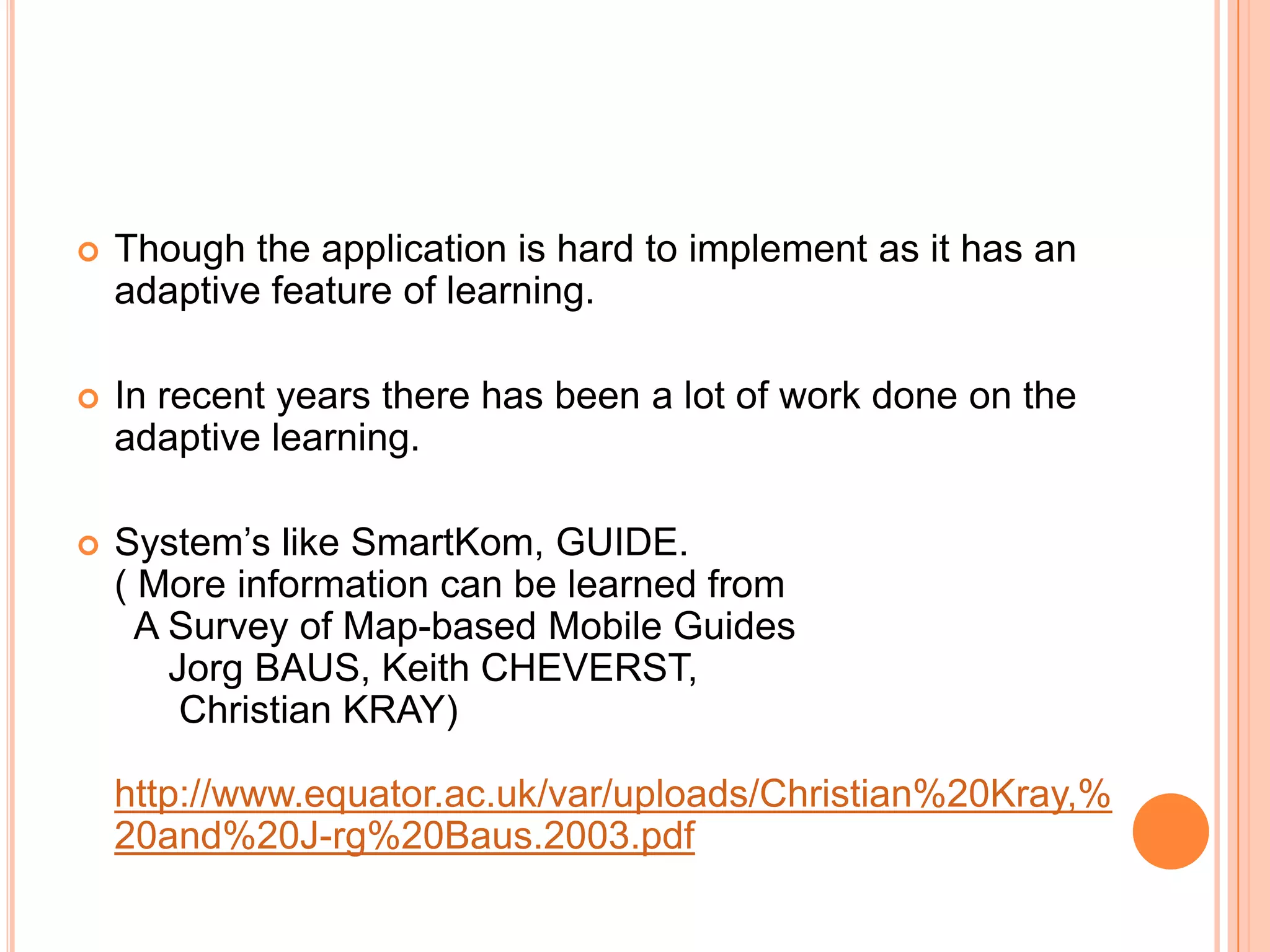    Though the application is hard to implement as it has an
    adaptive feature of learning.

   In recent years there has been a lot of work done on the
    adaptive learning.

   System’s like SmartKom, GUIDE.
    ( More information can be learned from
      A Survey of Map-based Mobile Guides
        Jorg BAUS, Keith CHEVERST,
         Christian KRAY)

    http://www.equator.ac.uk/var/uploads/Christian%20Kray,%
    20and%20J-rg%20Baus.2003.pdf
 