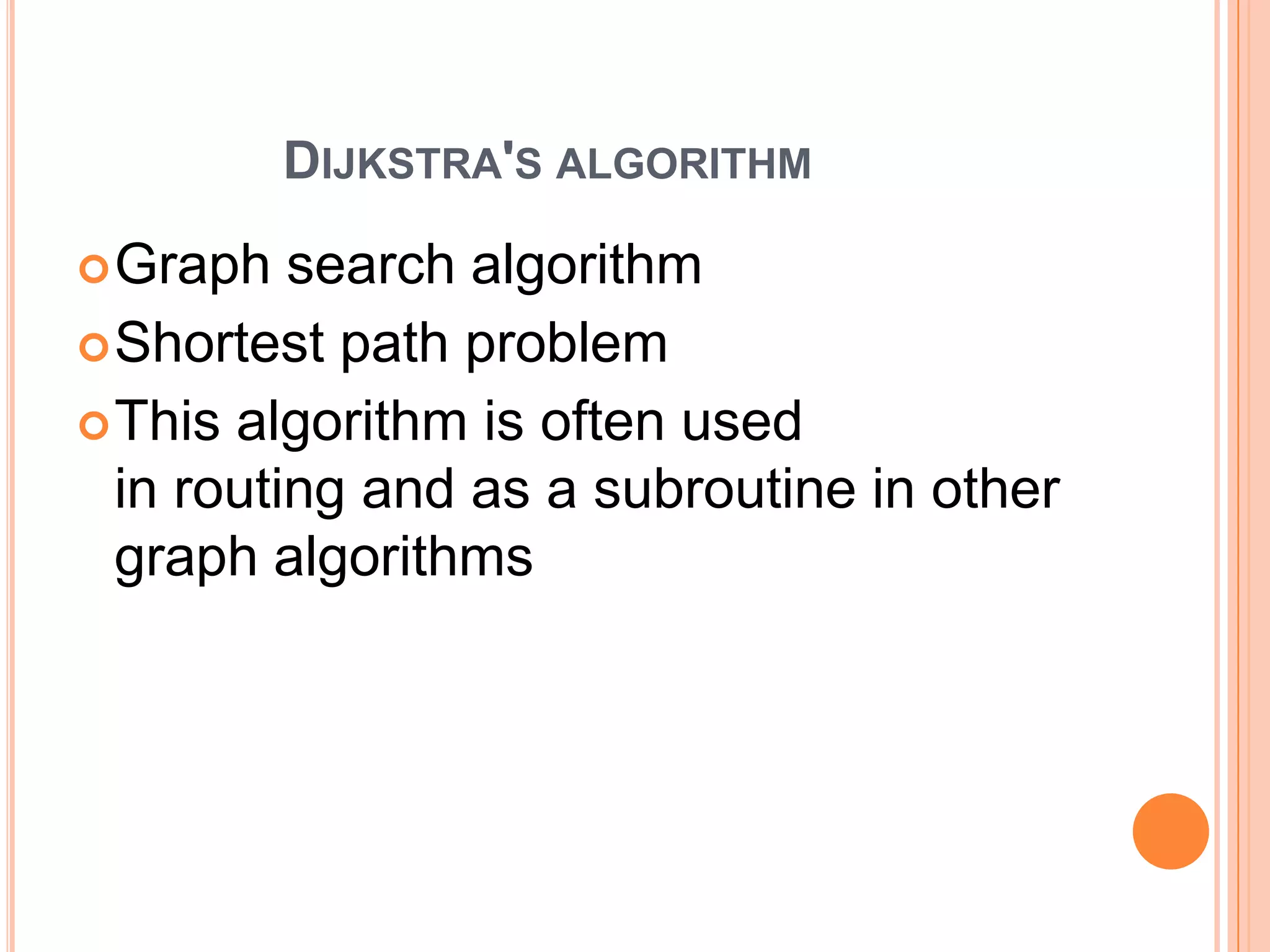 DIJKSTRA'S ALGORITHM
 Graph   search algorithm
 Shortest path problem
 This algorithm is often used
  in routing and as a subroutine in other
  graph algorithms
 