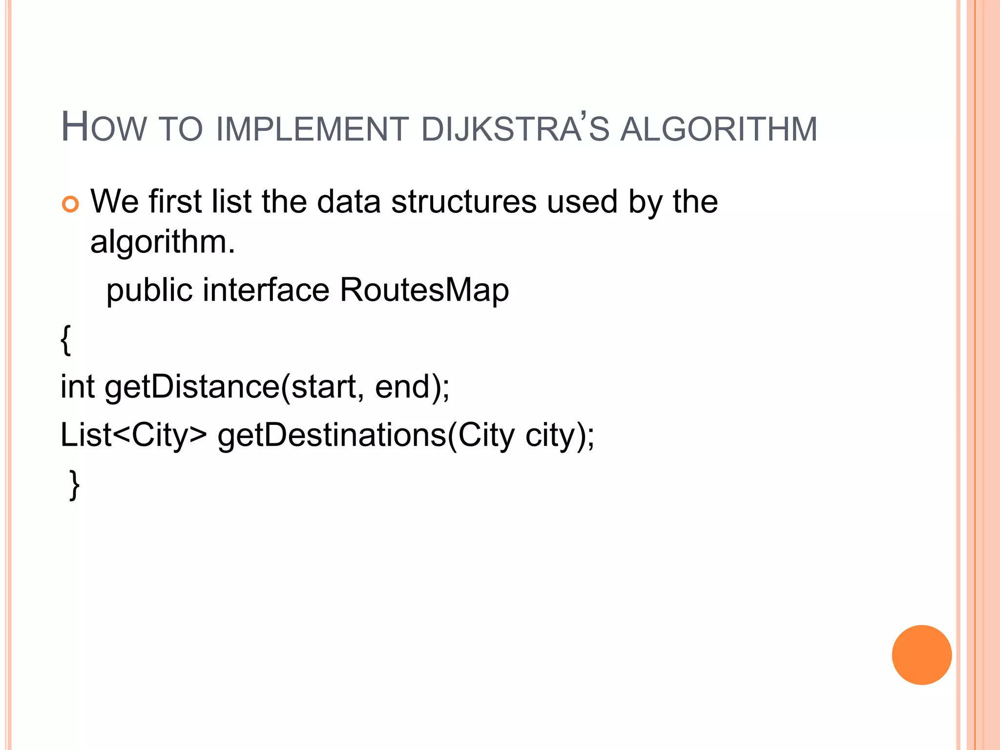 HOW TO IMPLEMENT DIJKSTRA’S ALGORITHM
   We first list the data structures used by the
    algorithm.
     public interface RoutesMap
{
int getDistance(start, end);
List<City> getDestinations(City city);
 }
 