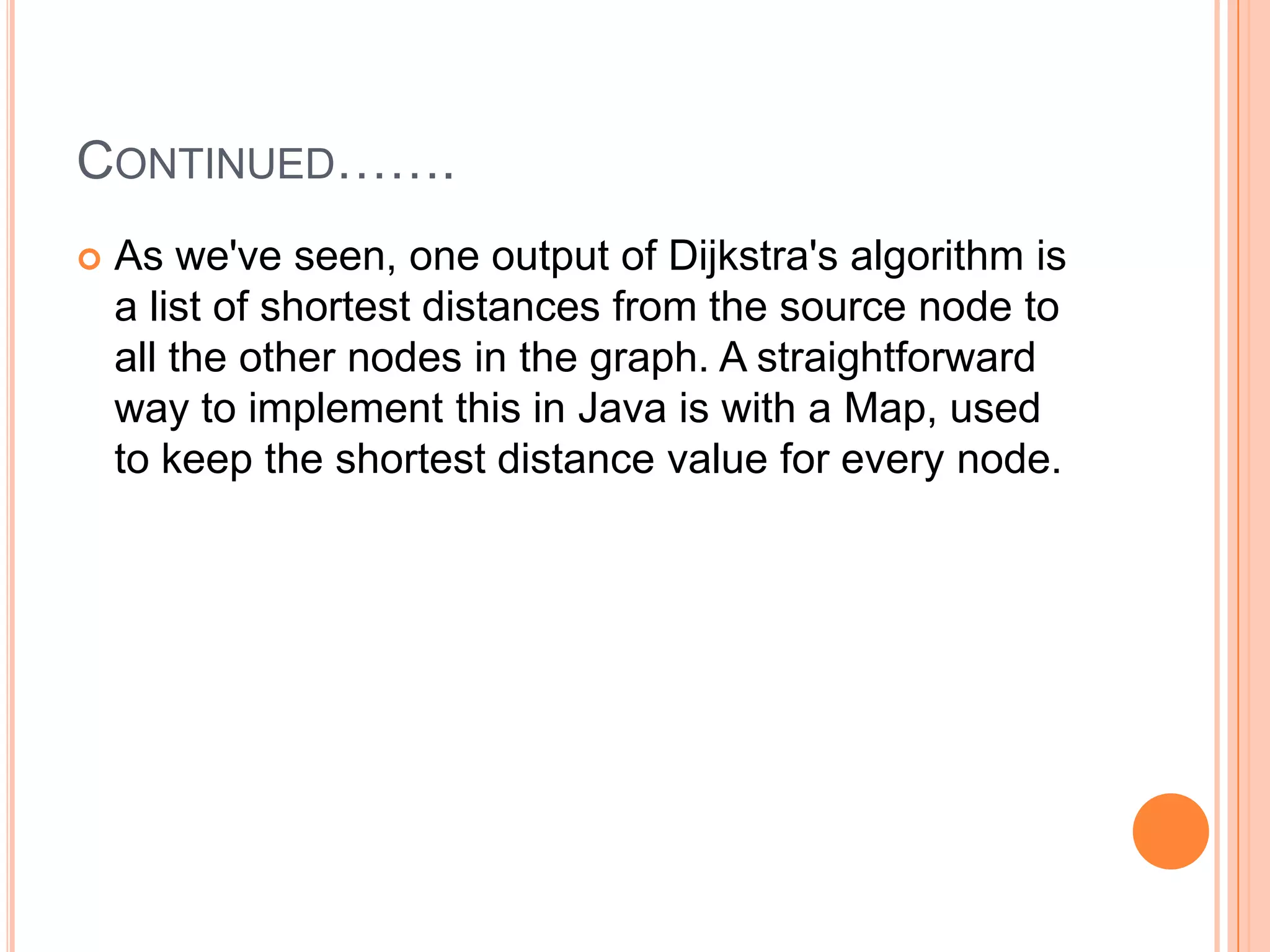 CONTINUED…….
   As we've seen, one output of Dijkstra's algorithm is
    a list of shortest distances from the source node to
    all the other nodes in the graph. A straightforward
    way to implement this in Java is with a Map, used
    to keep the shortest distance value for every node.
 