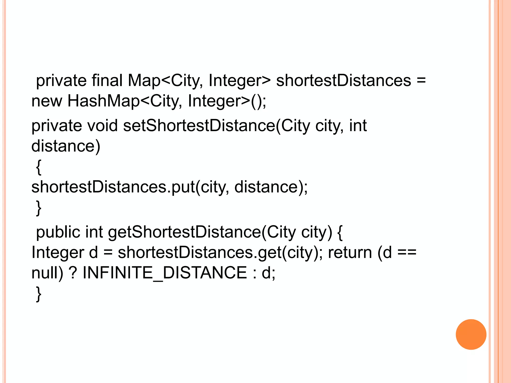 private final Map<City, Integer> shortestDistances =
new HashMap<City, Integer>();
private void setShortestDistance(City city, int
distance)
 {
shortestDistances.put(city, distance);
 }
 public int getShortestDistance(City city) {
Integer d = shortestDistances.get(city); return (d ==
null) ? INFINITE_DISTANCE : d;
 }
 