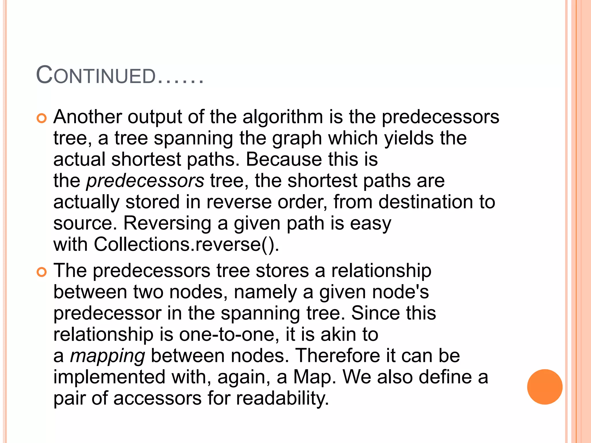 CONTINUED……
 Another output of the algorithm is the predecessors
  tree, a tree spanning the graph which yields the
  actual shortest paths. Because this is
  the predecessors tree, the shortest paths are
  actually stored in reverse order, from destination to
  source. Reversing a given path is easy
  with Collections.reverse().
 The predecessors tree stores a relationship
  between two nodes, namely a given node's
  predecessor in the spanning tree. Since this
  relationship is one-to-one, it is akin to
  a mapping between nodes. Therefore it can be
  implemented with, again, a Map. We also define a
  pair of accessors for readability.
 