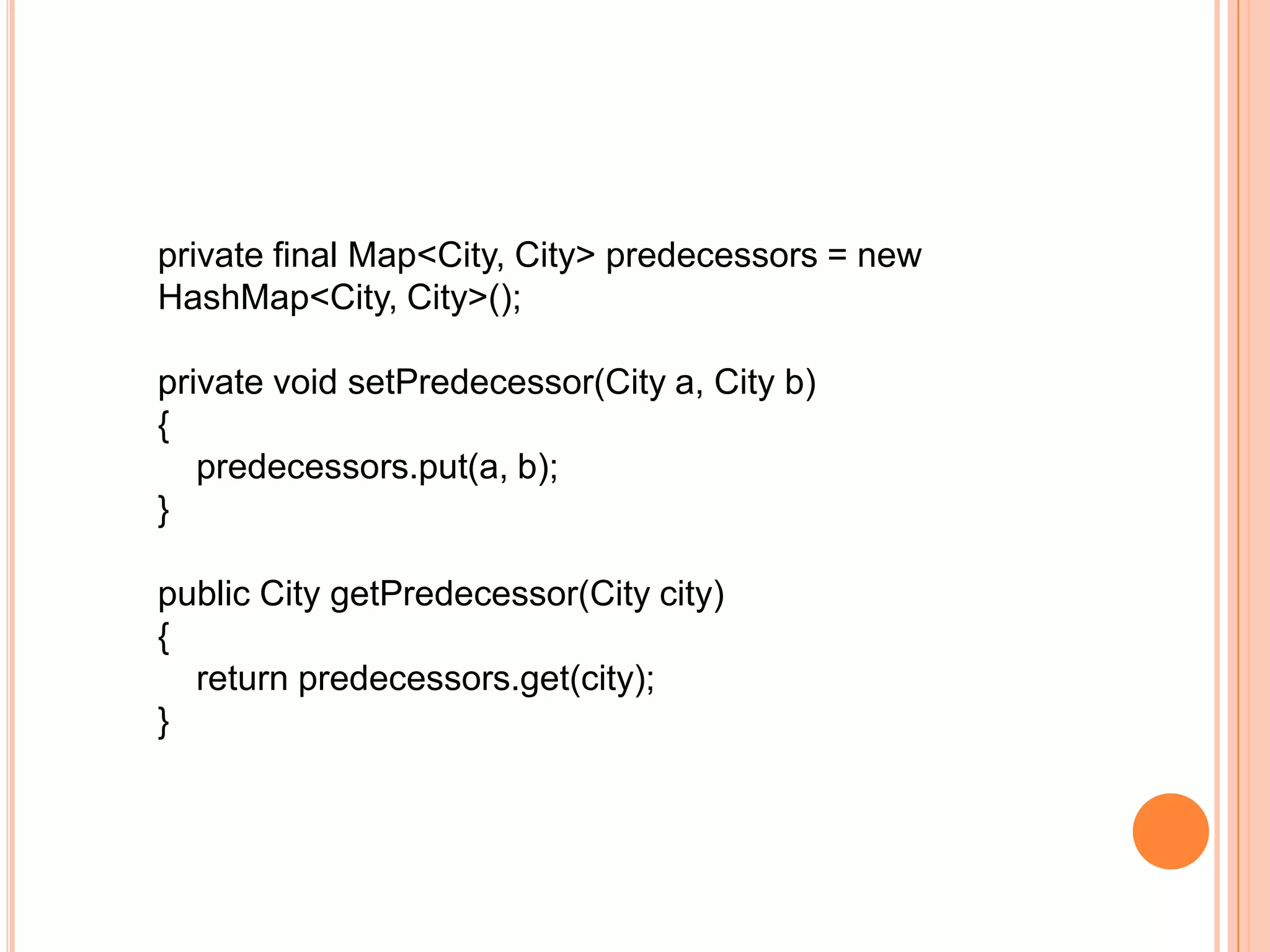 private final Map<City, City> predecessors = new
HashMap<City, City>();

private void setPredecessor(City a, City b)
{
   predecessors.put(a, b);
}

public City getPredecessor(City city)
{
  return predecessors.get(city);
}
 