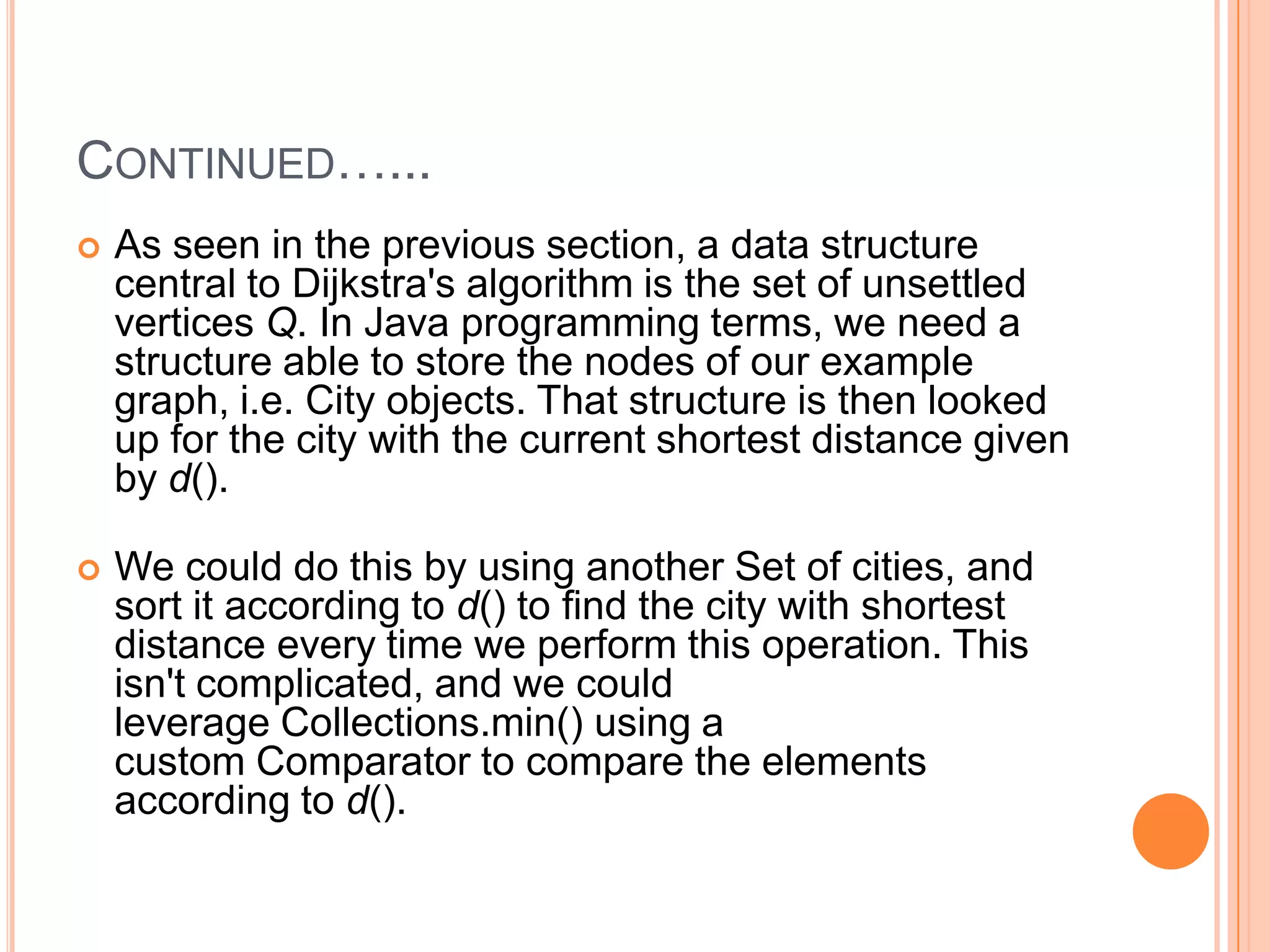 CONTINUED…...
   As seen in the previous section, a data structure
    central to Dijkstra's algorithm is the set of unsettled
    vertices Q. In Java programming terms, we need a
    structure able to store the nodes of our example
    graph, i.e. City objects. That structure is then looked
    up for the city with the current shortest distance given
    by d().

   We could do this by using another Set of cities, and
    sort it according to d() to find the city with shortest
    distance every time we perform this operation. This
    isn't complicated, and we could
    leverage Collections.min() using a
    custom Comparator to compare the elements
    according to d().
 