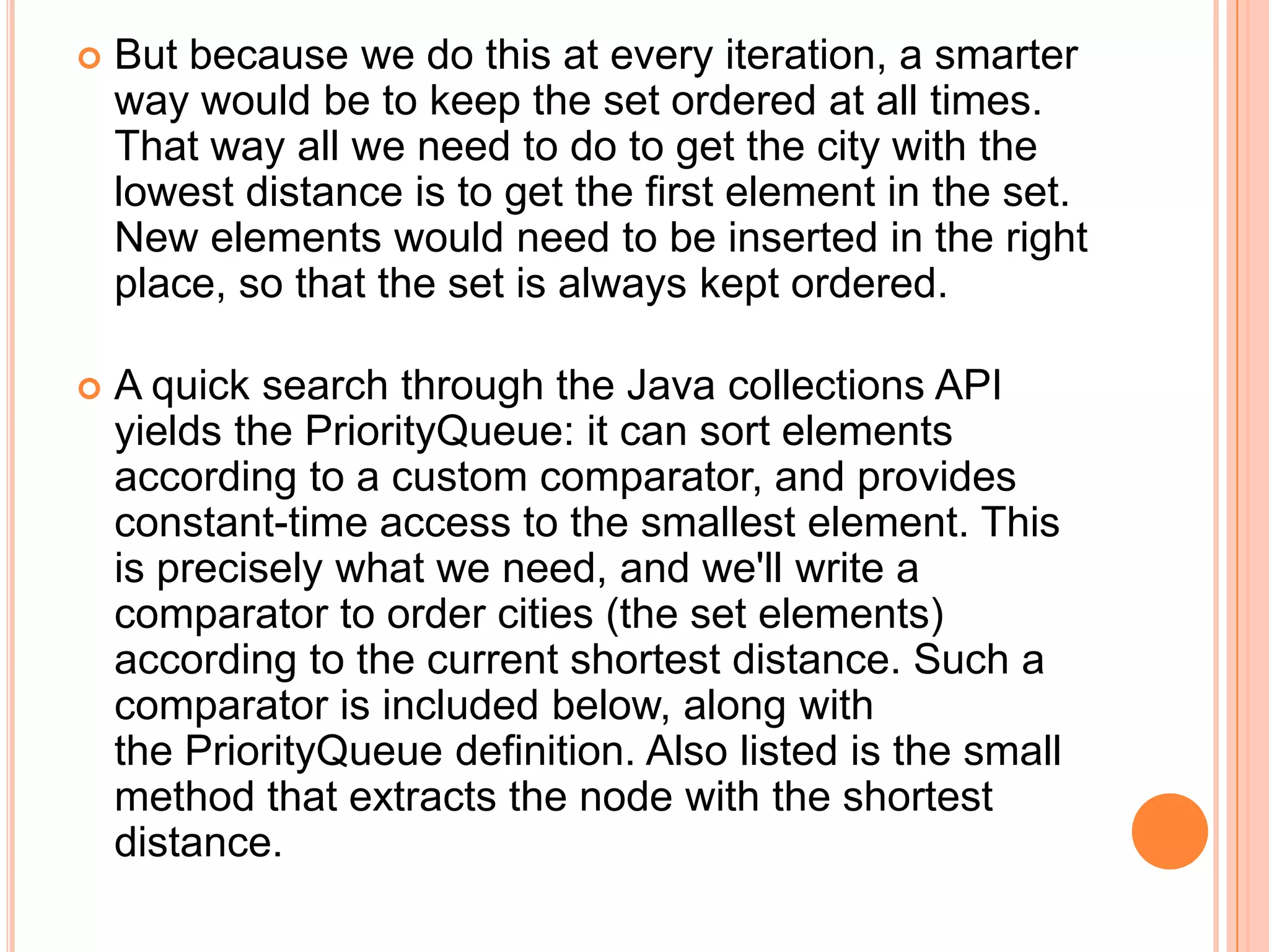    But because we do this at every iteration, a smarter
    way would be to keep the set ordered at all times.
    That way all we need to do to get the city with the
    lowest distance is to get the first element in the set.
    New elements would need to be inserted in the right
    place, so that the set is always kept ordered.

   A quick search through the Java collections API
    yields the PriorityQueue: it can sort elements
    according to a custom comparator, and provides
    constant-time access to the smallest element. This
    is precisely what we need, and we'll write a
    comparator to order cities (the set elements)
    according to the current shortest distance. Such a
    comparator is included below, along with
    the PriorityQueue definition. Also listed is the small
    method that extracts the node with the shortest
    distance.
 
