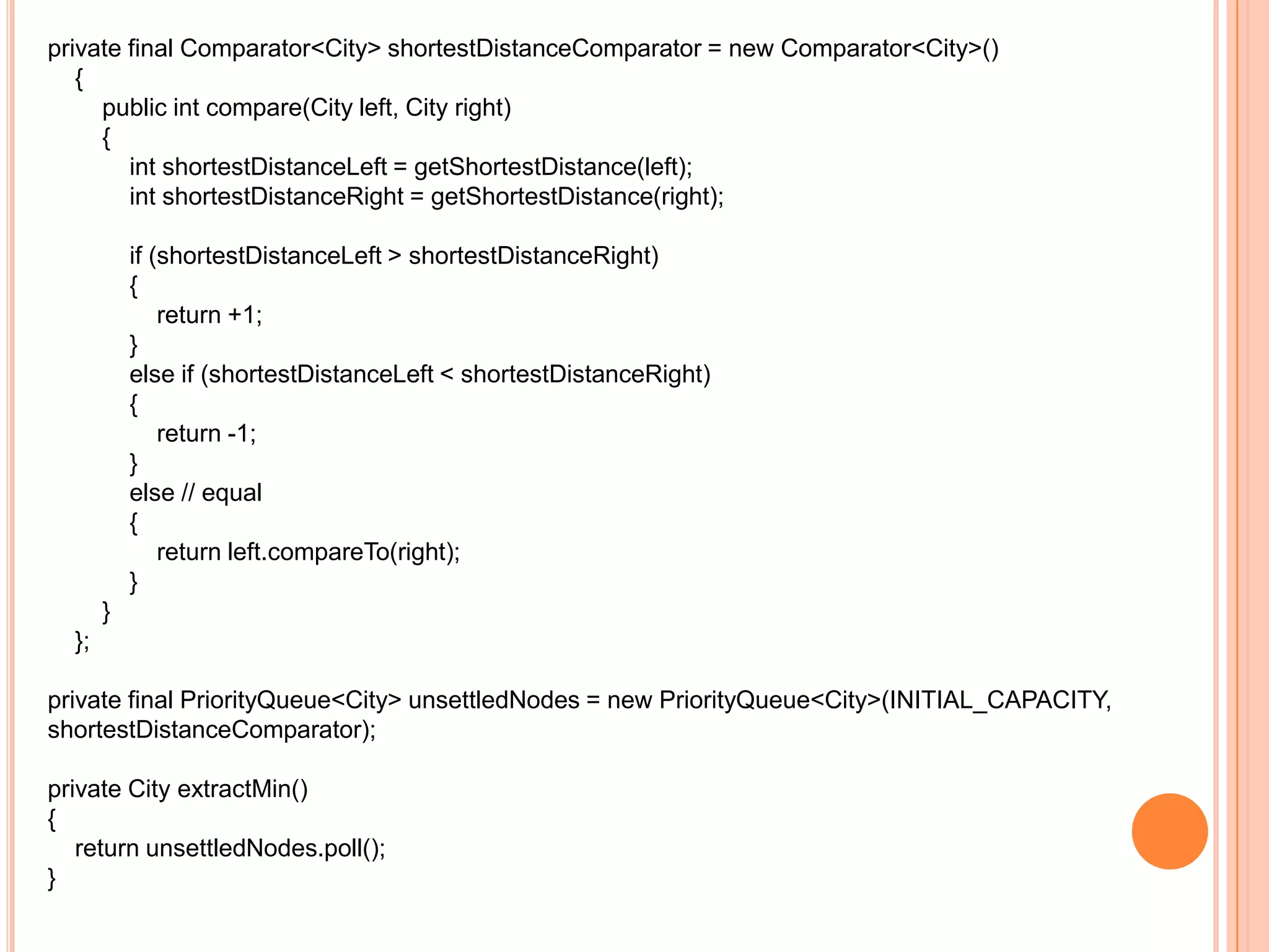 private final Comparator<City> shortestDistanceComparator = new Comparator<City>()
   {
     public int compare(City left, City right)
     {
        int shortestDistanceLeft = getShortestDistance(left);
        int shortestDistanceRight = getShortestDistance(right);

           if (shortestDistanceLeft > shortestDistanceRight)
           {
               return +1;
           }
           else if (shortestDistanceLeft < shortestDistanceRight)
           {
               return -1;
           }
           else // equal
           {
               return left.compareTo(right);
           }
       }
  };

private final PriorityQueue<City> unsettledNodes = new PriorityQueue<City>(INITIAL_CAPACITY,
shortestDistanceComparator);

private City extractMin()
{
   return unsettledNodes.poll();
}
 
