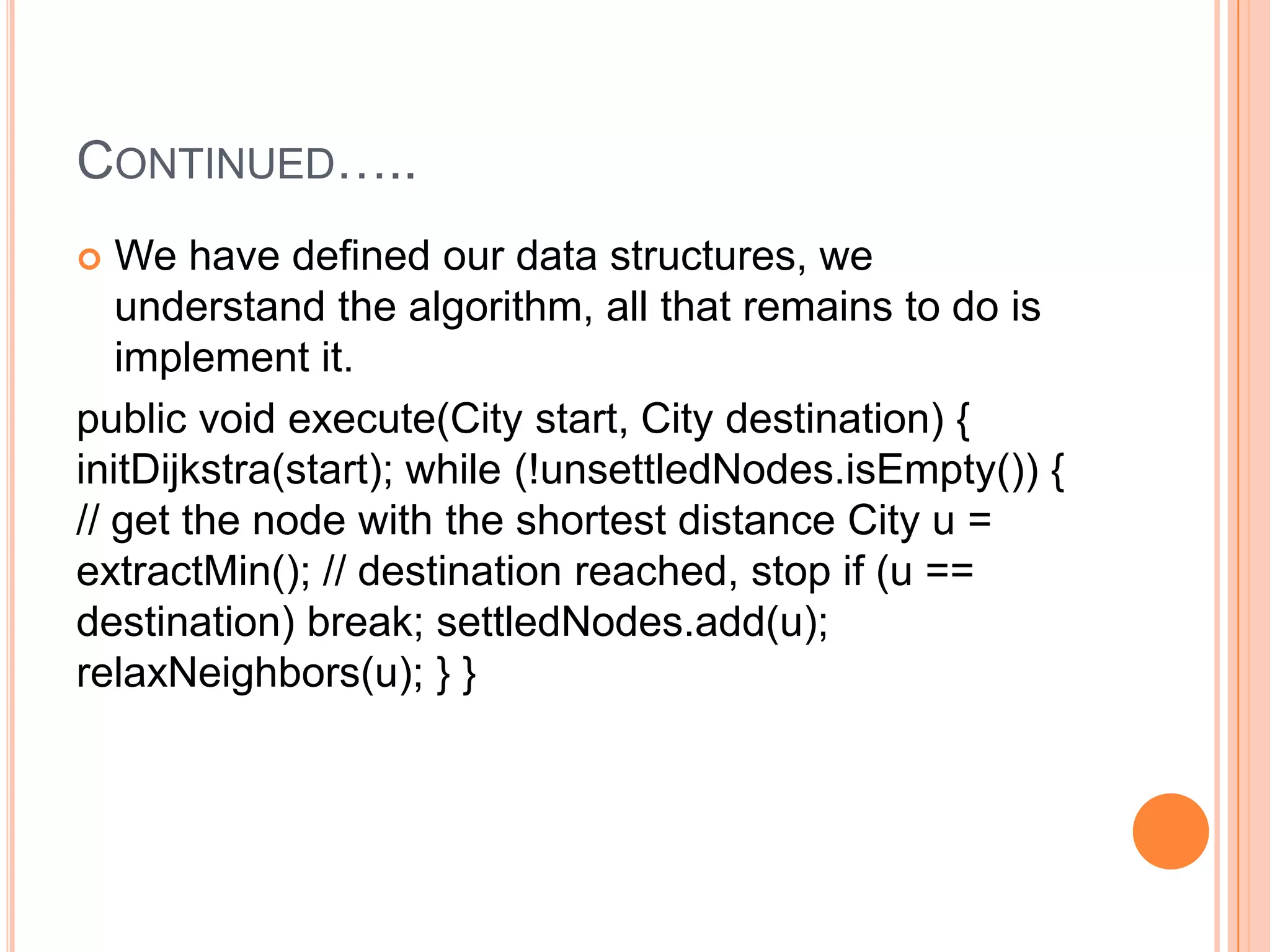CONTINUED…..
  We have defined our data structures, we
   understand the algorithm, all that remains to do is
   implement it.
public void execute(City start, City destination) {
initDijkstra(start); while (!unsettledNodes.isEmpty()) {
// get the node with the shortest distance City u =
extractMin(); // destination reached, stop if (u ==
destination) break; settledNodes.add(u);
relaxNeighbors(u); } }
 