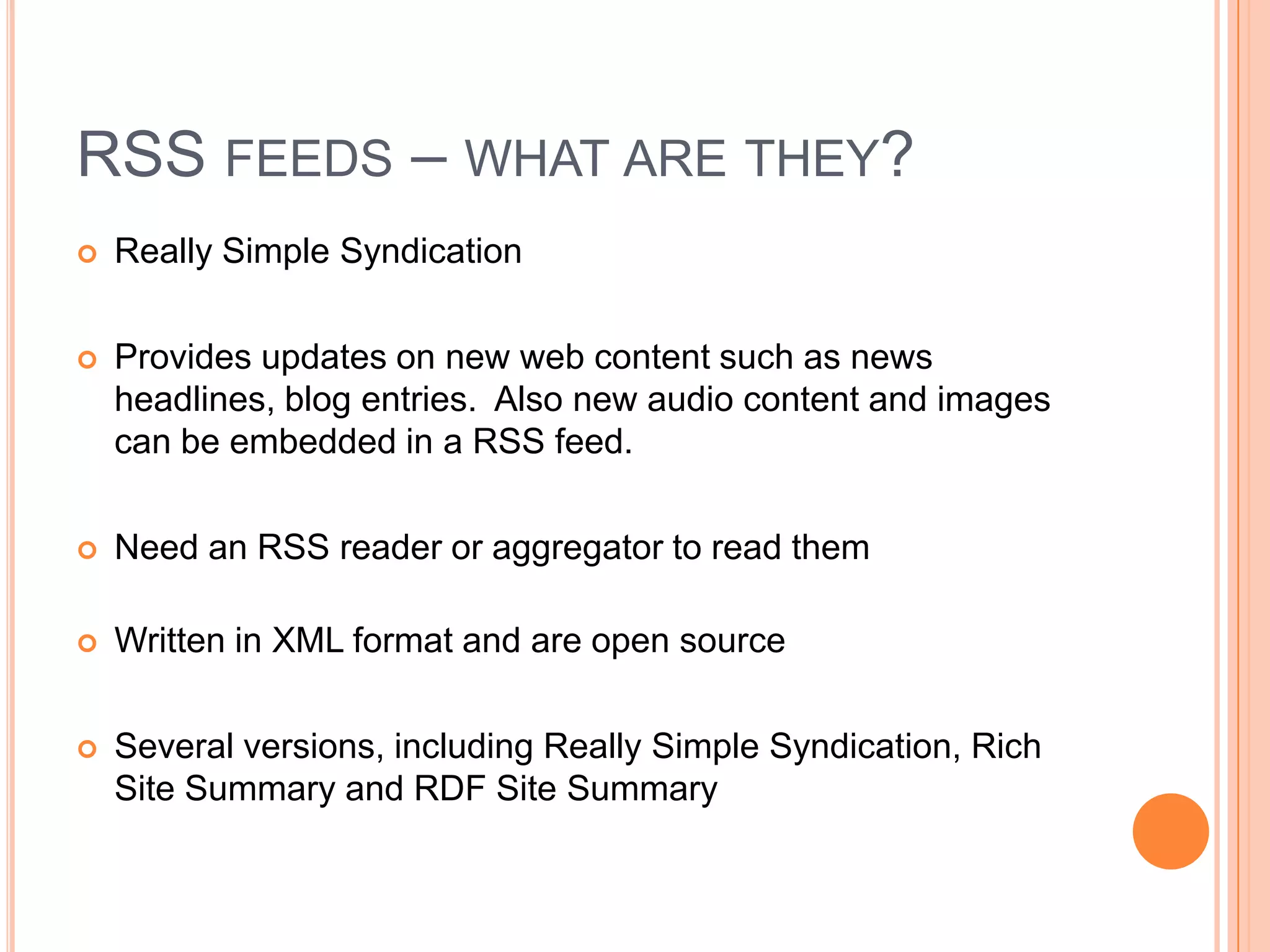 RSS FEEDS – WHAT ARE THEY?
   Really Simple Syndication

   Provides updates on new web content such as news
    headlines, blog entries. Also new audio content and images
    can be embedded in a RSS feed.

   Need an RSS reader or aggregator to read them

   Written in XML format and are open source

   Several versions, including Really Simple Syndication, Rich
    Site Summary and RDF Site Summary
 