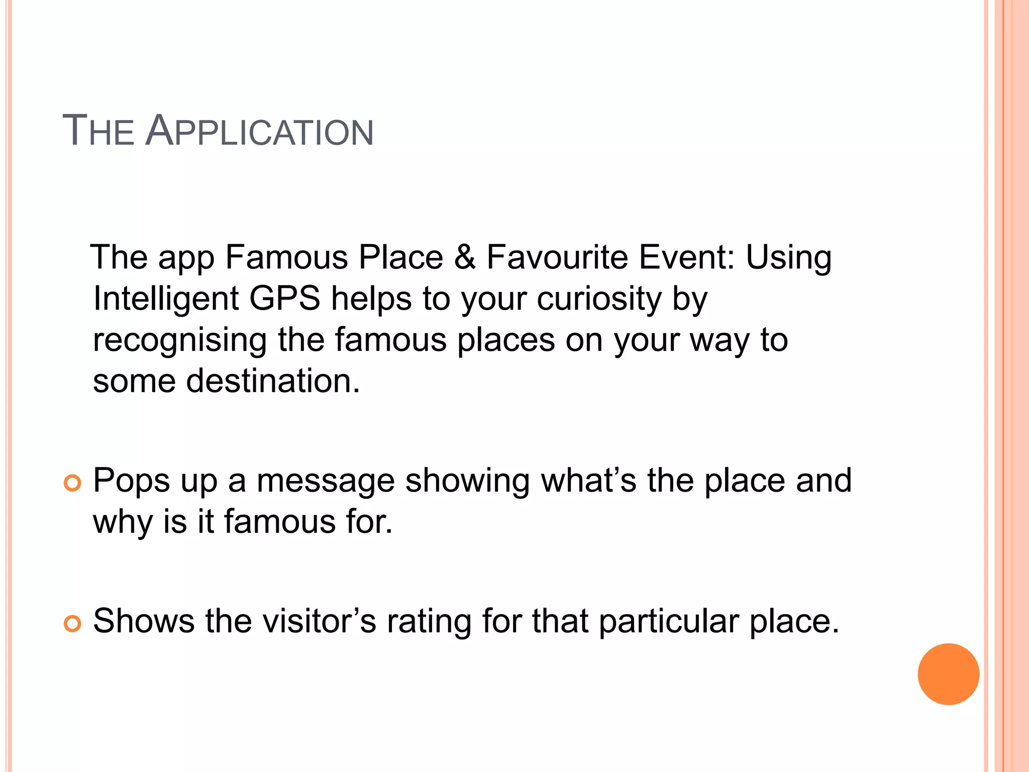 THE APPLICATION

    The app Famous Place & Favourite Event: Using
    Intelligent GPS helps to your curiosity by
    recognising the famous places on your way to
    some destination.

   Pops up a message showing what’s the place and
    why is it famous for.

   Shows the visitor’s rating for that particular place.
 