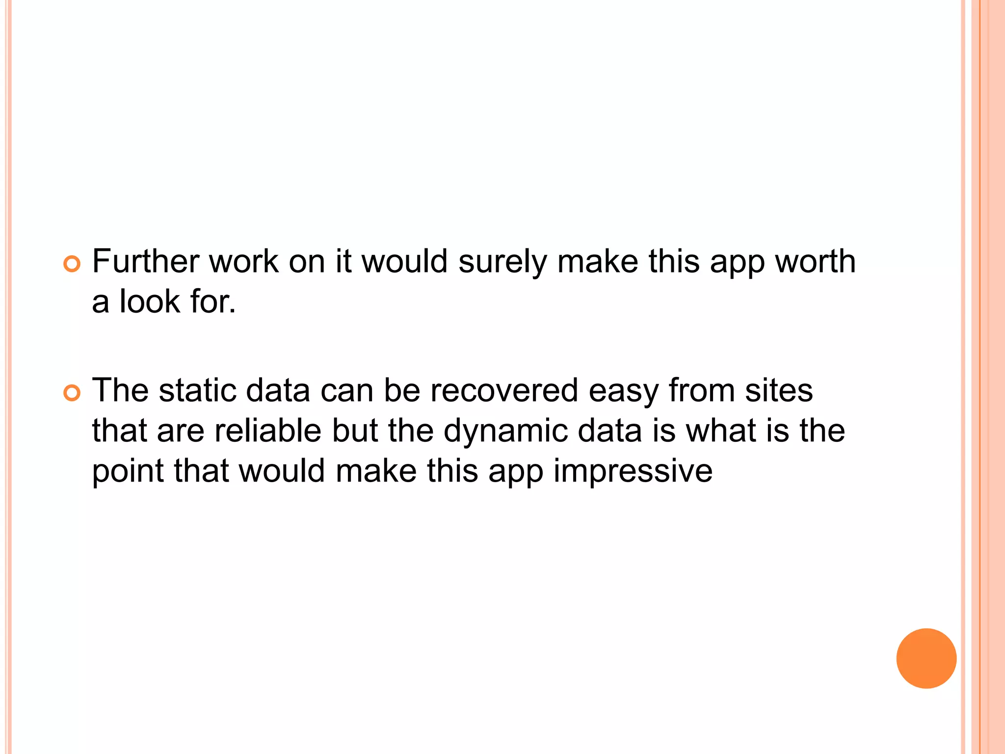    Further work on it would surely make this app worth
    a look for.

   The static data can be recovered easy from sites
    that are reliable but the dynamic data is what is the
    point that would make this app impressive
 
