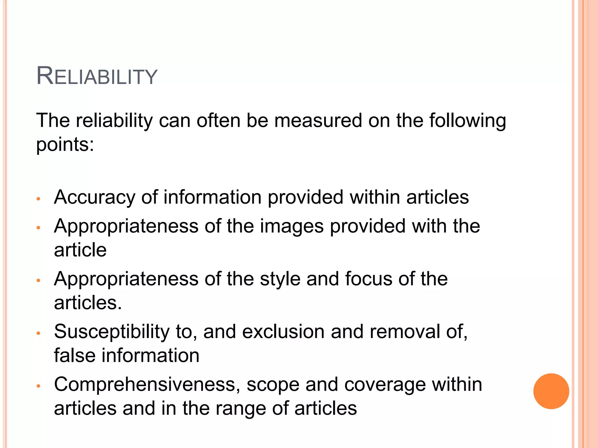 RELIABILITY
The reliability can often be measured on the following
points:

•   Accuracy of information provided within articles
•   Appropriateness of the images provided with the
    article
•   Appropriateness of the style and focus of the
    articles.
•   Susceptibility to, and exclusion and removal of,
    false information
•   Comprehensiveness, scope and coverage within
    articles and in the range of articles
 