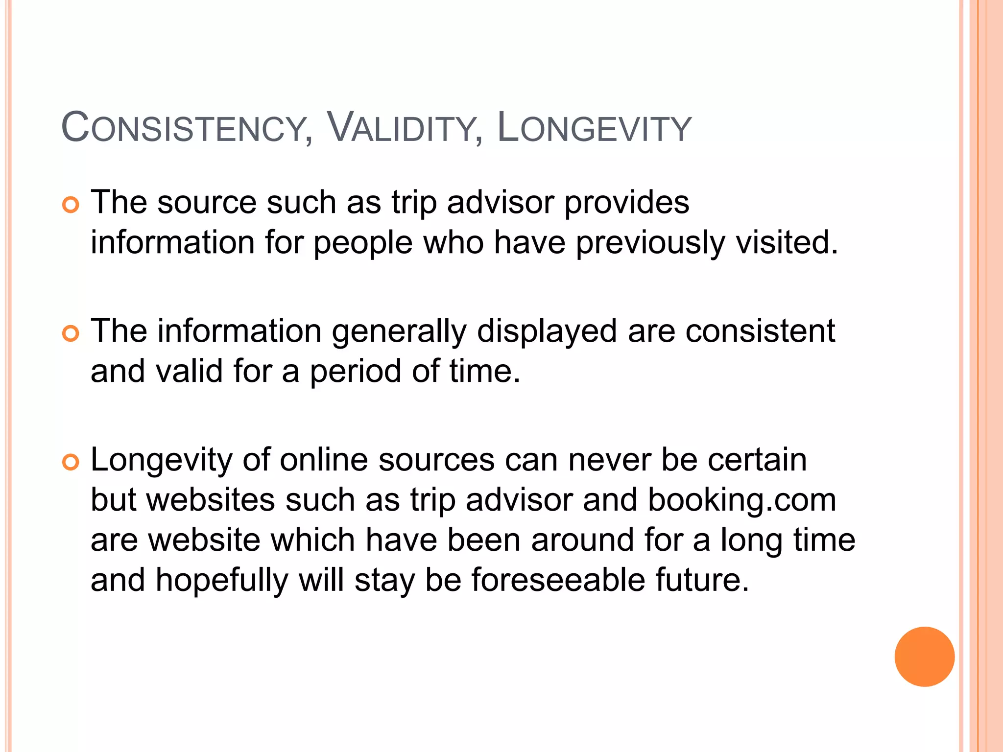 CONSISTENCY, VALIDITY, LONGEVITY
   The source such as trip advisor provides
    information for people who have previously visited.

   The information generally displayed are consistent
    and valid for a period of time.

   Longevity of online sources can never be certain
    but websites such as trip advisor and booking.com
    are website which have been around for a long time
    and hopefully will stay be foreseeable future.
 