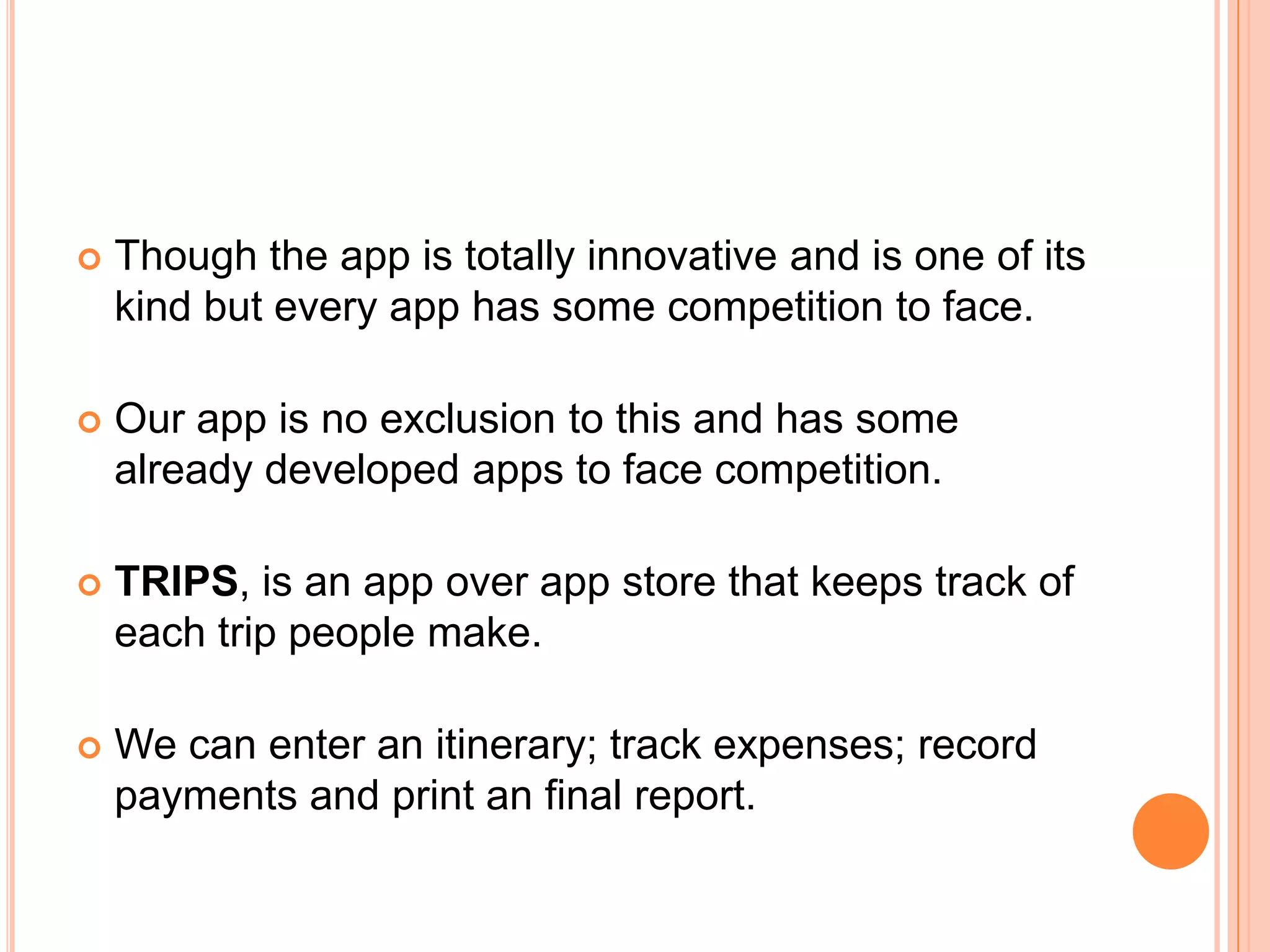    Though the app is totally innovative and is one of its
    kind but every app has some competition to face.

   Our app is no exclusion to this and has some
    already developed apps to face competition.

   TRIPS, is an app over app store that keeps track of
    each trip people make.

   We can enter an itinerary; track expenses; record
    payments and print an final report.
 