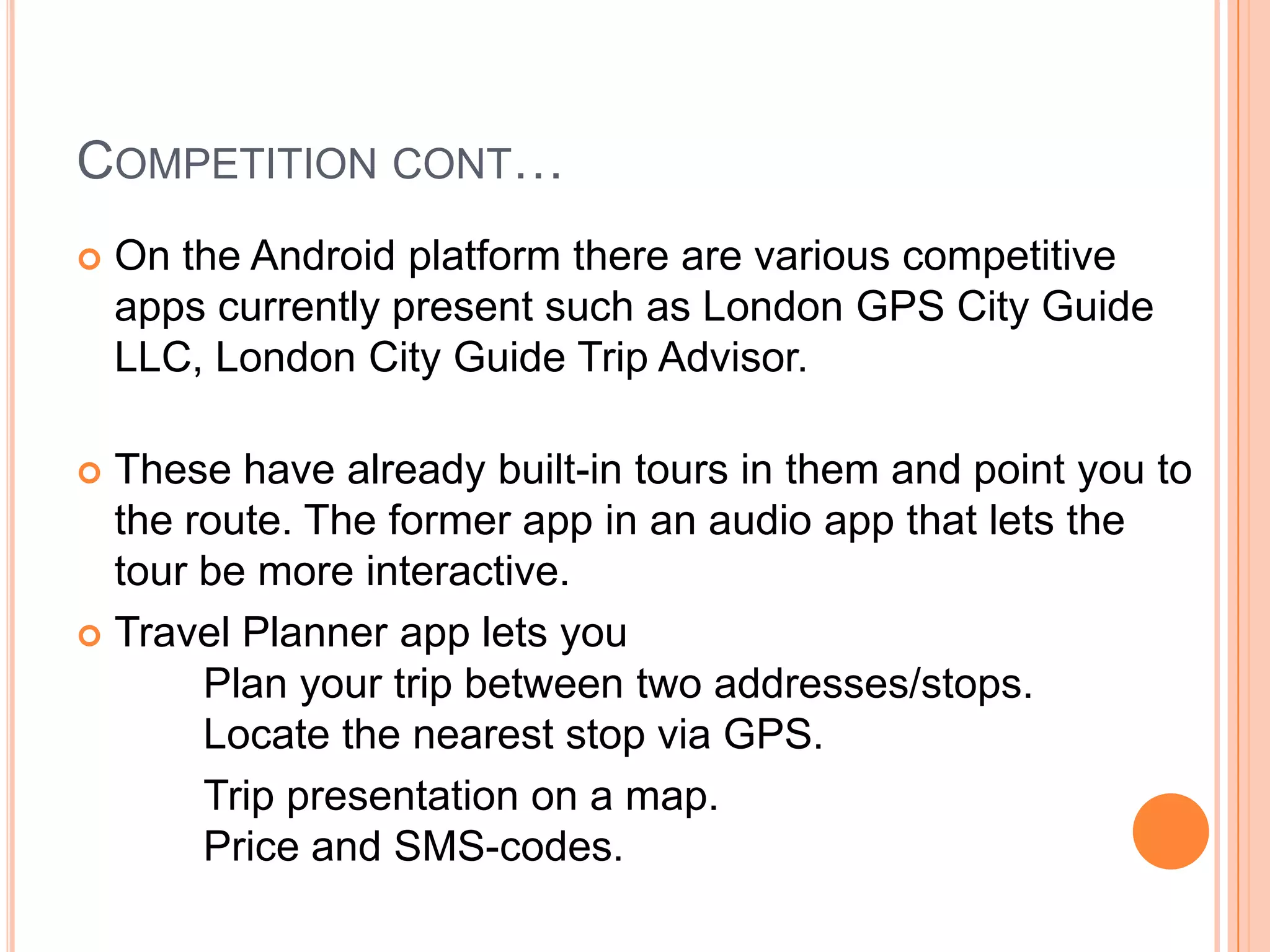 COMPETITION CONT…
   On the Android platform there are various competitive
    apps currently present such as London GPS City Guide
    LLC, London City Guide Trip Advisor.

 These have already built-in tours in them and point you to
  the route. The former app in an audio app that lets the
  tour be more interactive.
 Travel Planner app lets you
       Plan your trip between two addresses/stops. 
       Locate the nearest stop via GPS. 
       Trip presentation on a map. 
       Price and SMS-codes. 
 