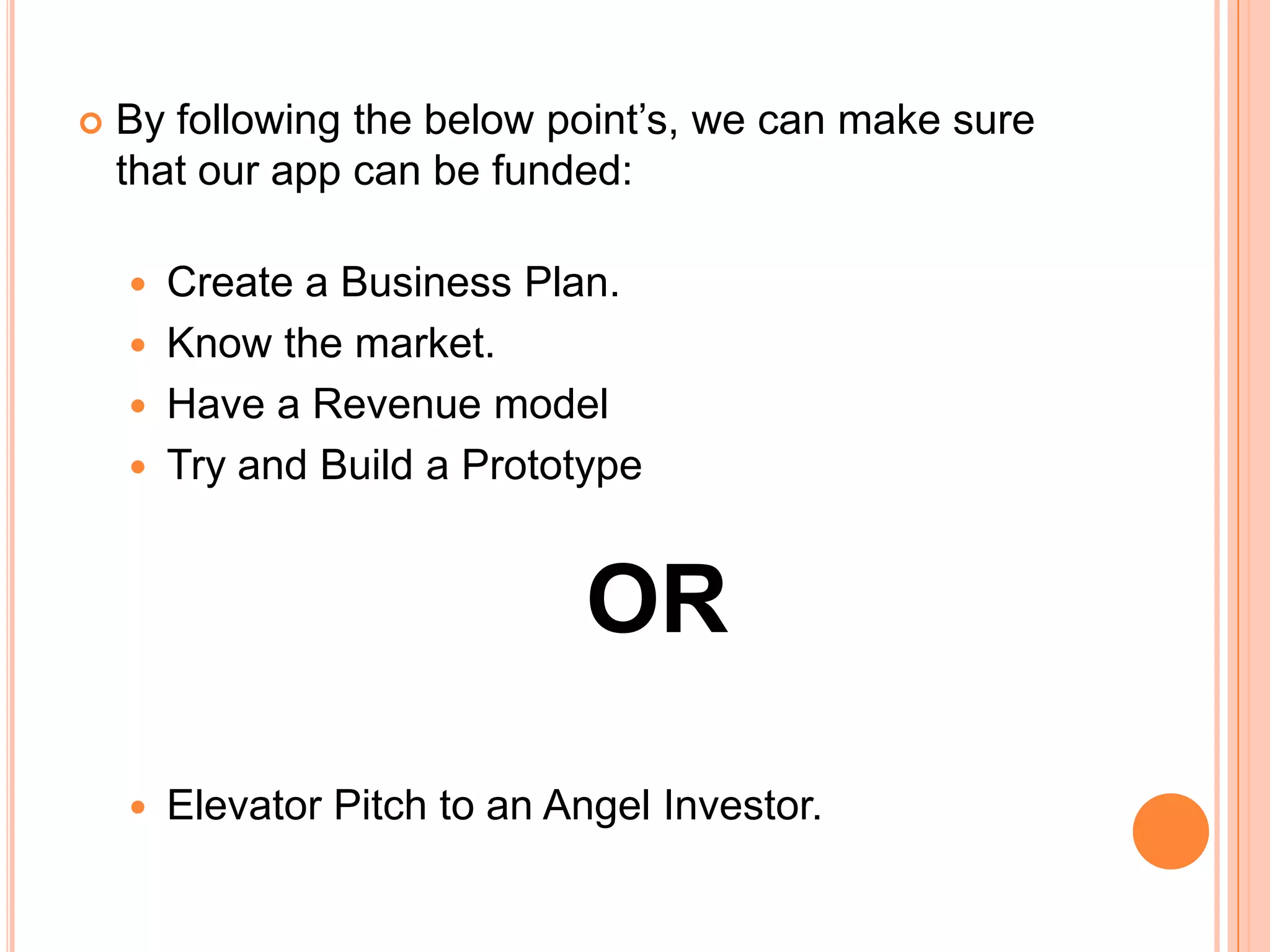    By following the below point’s, we can make sure
    that our app can be funded:

     Create a Business Plan.
     Know the market.
     Have a Revenue model
     Try and Build a Prototype



                              OR
       Elevator Pitch to an Angel Investor.
 