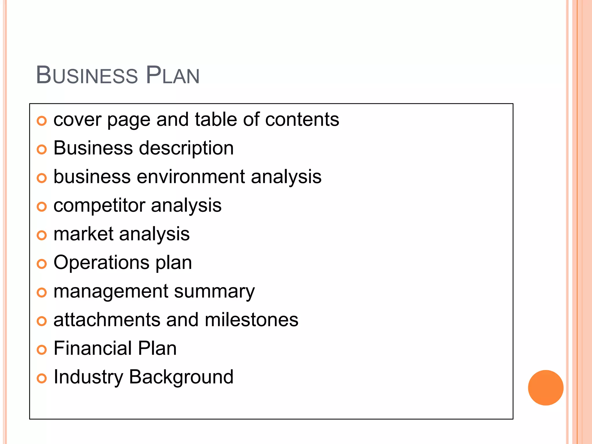 BUSINESS PLAN
 cover page and table of contents
 Business description

 business environment analysis

 competitor analysis

 market analysis

 Operations plan

 management summary

 attachments and milestones

 Financial Plan

 Industry Background
 