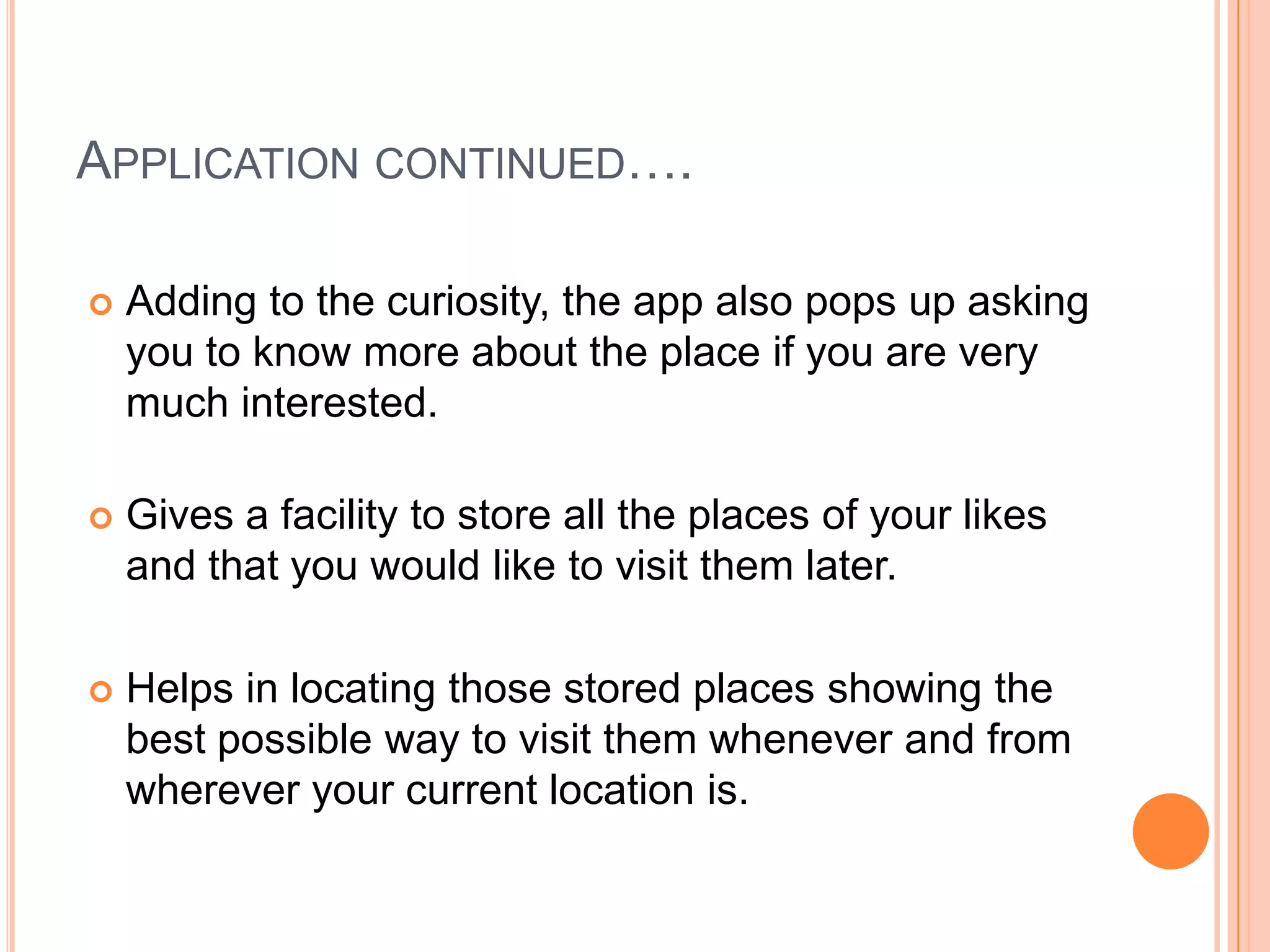 APPLICATION CONTINUED….

   Adding to the curiosity, the app also pops up asking
    you to know more about the place if you are very
    much interested.

   Gives a facility to store all the places of your likes
    and that you would like to visit them later.

   Helps in locating those stored places showing the
    best possible way to visit them whenever and from
    wherever your current location is.
 
