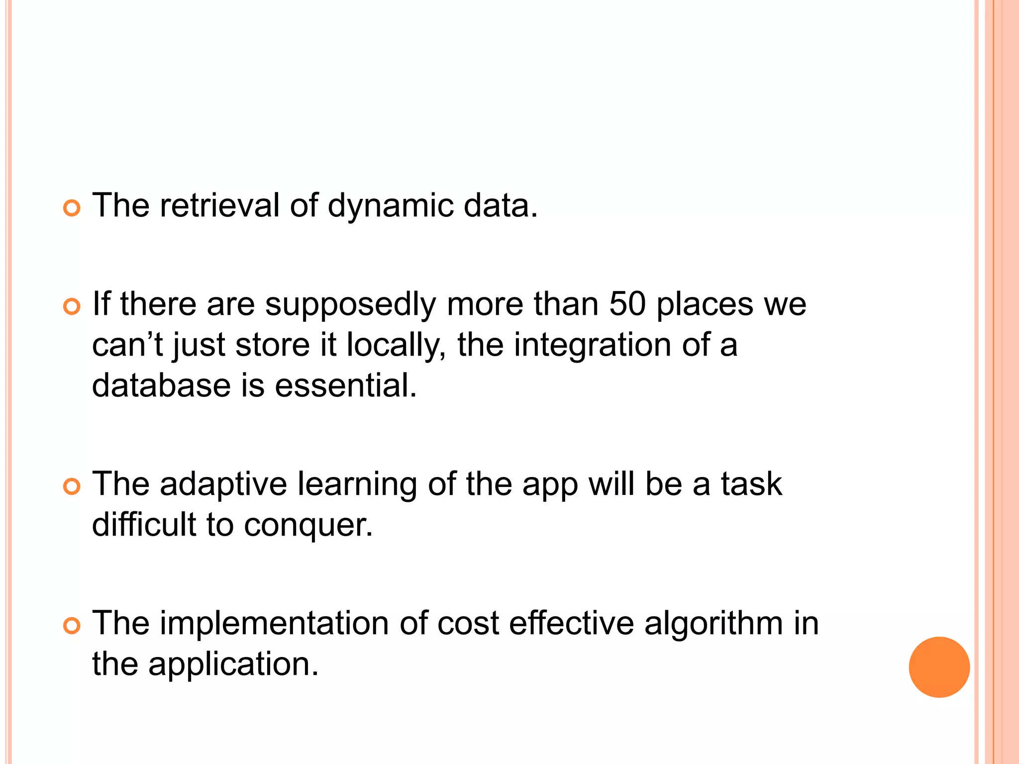    The retrieval of dynamic data.

   If there are supposedly more than 50 places we
    can’t just store it locally, the integration of a
    database is essential.

   The adaptive learning of the app will be a task
    difficult to conquer.

   The implementation of cost effective algorithm in
    the application.
 